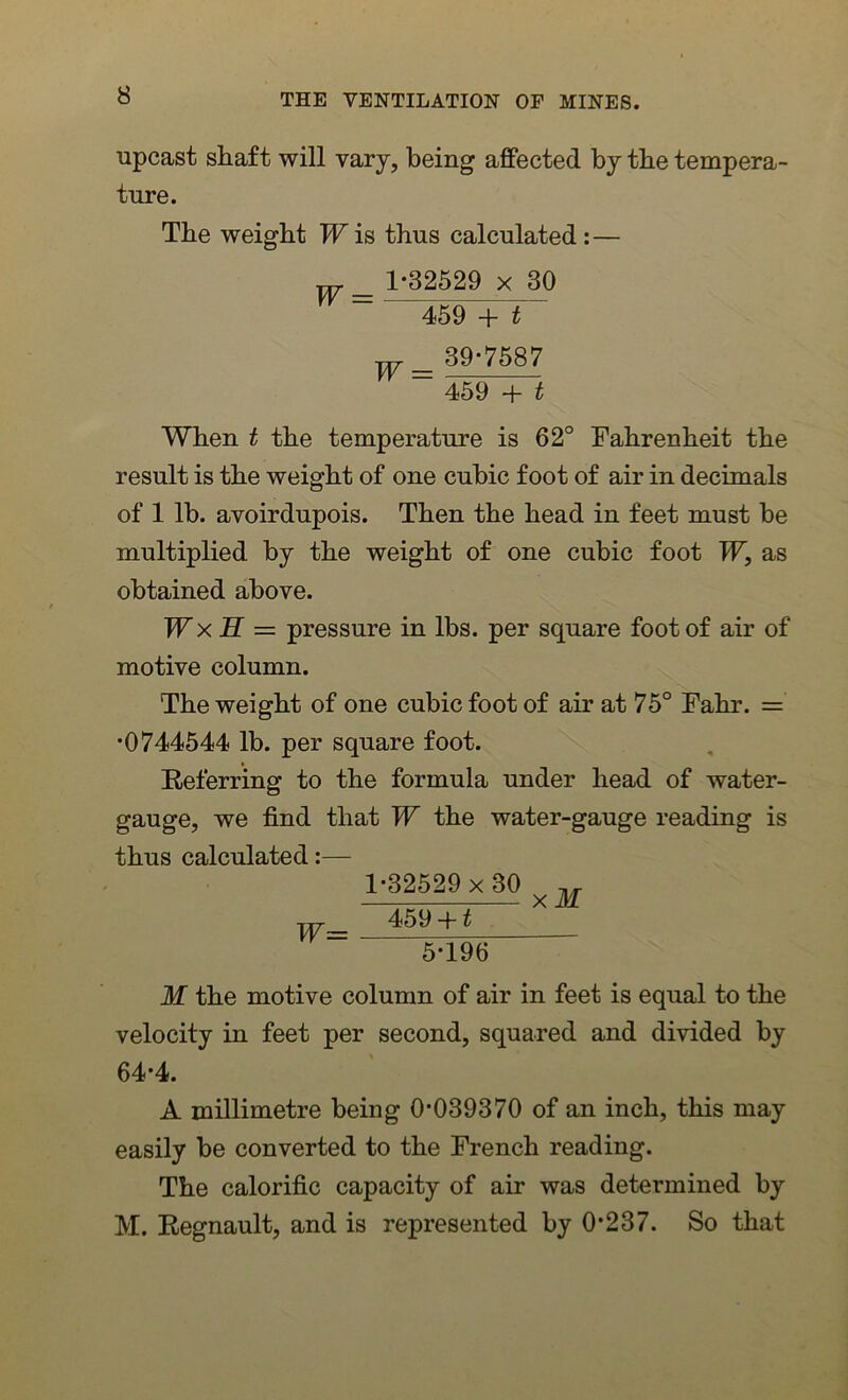 upcast shaft will vary, being affected by the tempera- ture. The weight W is thus calculated : — w_ 1-32529 x 30 459 + t w_ 39-7587 ~ 459 + t When t the temperature is 62° Fahrenheit the result is the weight of one cubic foot of air in decimals of 1 lb. avoirdupois. Then the head in feet must be multiplied by the weight of one cubic foot W, as obtained above. W x H = pressure in lbs. per square foot of air of motive column. The weight of one cubic foot of air at 75° Fahr. =' •0744544 lb. per square foot. Referring to the formula under head of water- gauge, we find that W the water-gauge reading is thus calculated:— 1-32529x 30 ,, X M w- 459 + t 5-196 M the motive column of air in feet is equal to the velocity in feet per second, squared and divided by 64-4. A millimetre being 0-039370 of an inch, this may easily be converted to the French reading. The calorific capacity of air was determined by M. Regnault, and is represented by 0-237. So that