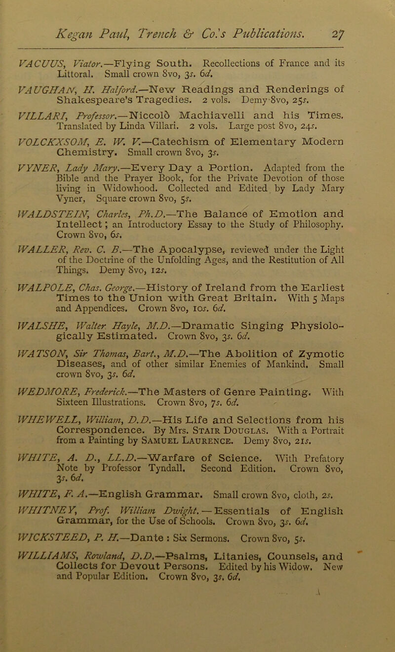 VACUUS, Viator.—Flying South. Recollections of France and its Littoral. Small crown Svo, 3J. 6d. VAUGHAN, H. Halford.—New Readings and Renderings of Shakespeare’s Tragedies. 2 vols. Demy 8vo, 25J. VILLARI, Professor.—Niccolo Machiavelli and his Times. Translated by Linda Villari. 2 vols. Large post Svo, 2\s. VOLCKXSOM, E. IV. V.—Catechism of Elementary Modern Chemistry. Small crown 8vo, 3J. VYNER, Lady Mary.—Every Day a Portion. Adapted from the Bible and the Prayer Book, for the Private Devotion of those living in Widowhood. Collected and Edited by Lady Mary Vyner, Square crown Svo, 5r. WALDSTEIN, Charles, Ph.D.—The Balance of Emotion and Intellect; an Introductory Essay to the Study of Philosophy. Crown Svo, 6j. WALLER, Rev. C. B.—The Apocalypse, reviewed under the Light of the Doctrine of the Unfolding Ages, and the Restitution of All Things. Demy Svo, 12s. WALPOLE, Chas. George.—History of Ireland from the Earliest Times to the Union with Great Britain. With 5 Maps and Appendices. Crown 8vo, ioj. 6d. YVALSHE, Walter. Hayle, M.D.—Dramatic Singing Physiolo- gically Estimated. Crown Svo, 3s. 6d. WATSON, Sir Thomas, Bart., M.D.—The Abolition of Zymotic Diseases, and of other similar Enemies of Mankind. Small crown 8vo, 3^. 6d. WEDMORE, Frederick.—The Masters of Genre Painting. With Sixteen Illustrations. Crown 8vo, 'js. 6d. WIIEWELL, William, D.D.—VLis Life and Selections from his Correspondence. By Mrs. Stair Douglas. With a Portrait from a Painting by Samuel Laurence. Demy Svo, 2 is. WHITE, A. D., LL.D.—Warfare of Science. With Prefatory Note by Professor Tyndall. Second Edition. Crown Svo, 3r. 6d. WHITE, F. A.— English Grammar. Small crown Svo, cloth, 2s. WHITNEY, Prof. William Dwight. — Essentials of English Grammar, for the Use of Schools. Crown Svo, 3J. 6d. WICKSTEED, P. H.—Dante : Six Sermons. Crown Svo, 5s. WILLIAMS, Rowland, D.D.—Psalms, Litanies, Counsels, and Collects for Devout Persons. Edited by his Widow. New and Popular Edition. Crown 8vo, 3s. 6d. I