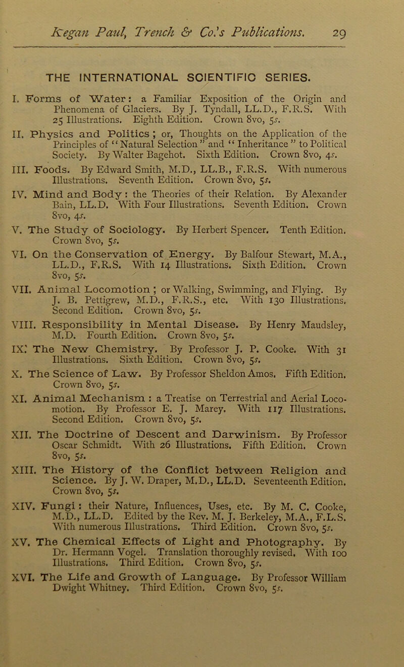 THE INTERNATIONAL SCIENTIFIC SERIES. I. Forms of Water: a Familiar Exposition of the Origin and Phenomena of Glaciers. By J. Tyndall, LL.D., F.R.S. With 25 Illustrations. Eighth Edition. Crown 8vo, 5-r. II. Physics and Politics ; or, Thoughts on the Application of the Principles of “ Natural Selection ” and “ Inheritance ” to Political Society. By Walter Bagehot. Sixth Edition. Crown 8vo, 4^. III. Foods. By Edward Smith, M.D., LL.B., F.R.S. With numerous Illustrations. Seventh Edition. Crown 8vo, 5^. IV. Mind and Body : the Theories of their Relation. By Alexander Bain, LL.D. With Four Illustrations. Seventh Edition. Crown 8vo, 4-r. V. The Study of Sociology. By Ilerberi Spencer. Tenth Edition. Crown 8vo, 5-r. VI. On the Conservation of Energy. By Balfour Stewart, M.A., LL.D., F.R.S. With 14 Illustrations. Sixth Edition. Crown 8vo, $s. VII. Animal Locomotion ; or Walking, Swimming, and Flying. By J. B. Pettigrew, M.D., F.R.S., etc. With 130 Illustrations. Second Edition. Crown 8vo, 5^. VIII. Responsibility in Mental Disease. By Henry Maudsley, M.D. Fourth Edition. Crown 8vo, 5-r. IX. ' The New Chemistry. By Professor J. P. Cooke. With 31 Illustrations. Sixth Edition. Crown 8vo, 5^. X. The Science of Law. By Professor Sheldon Amos. Fifth Edition. Crown 8vo, 5s. XI. Animal Mechanism : a Treatise on Terrestrial and Aerial Loco- motion. By Professor E. J. Marey. With 117 Illustrations. Second Edition. Crown 8vo, 5-s‘. XII. The Doctrine of Descent and Darwinism. By Professor Oscar Schmidt. With 26 Illustrations. Fifth Edition. Crown 8vo, 5*. XIII. The History of the Conflict between Religion and Science. By J. W. Draper, M.D., LL.D. Seventeenth Edition. Crown 8vo, 5s. XIV. Fungi : their Nature, Influences, Uses, etc. By M. C. Cooke, M.D., LL.D. Edited by the Rev. M. J. Berkeley, M.A., F.L.S. With numerous Illustrations. Third Edition. Crown 8vo, 5j. XV. The Chemical Effects of Light and Photography. By Dr. Hermann Vogel. Translation thoroughly revised. With 100 Illustrations. Third Edition. Crown 8vo, 5r. XVI. The Life and Growth of Language. By Professor William Dwight Whitney. Third Edition. Crown 8vo, 5.?.