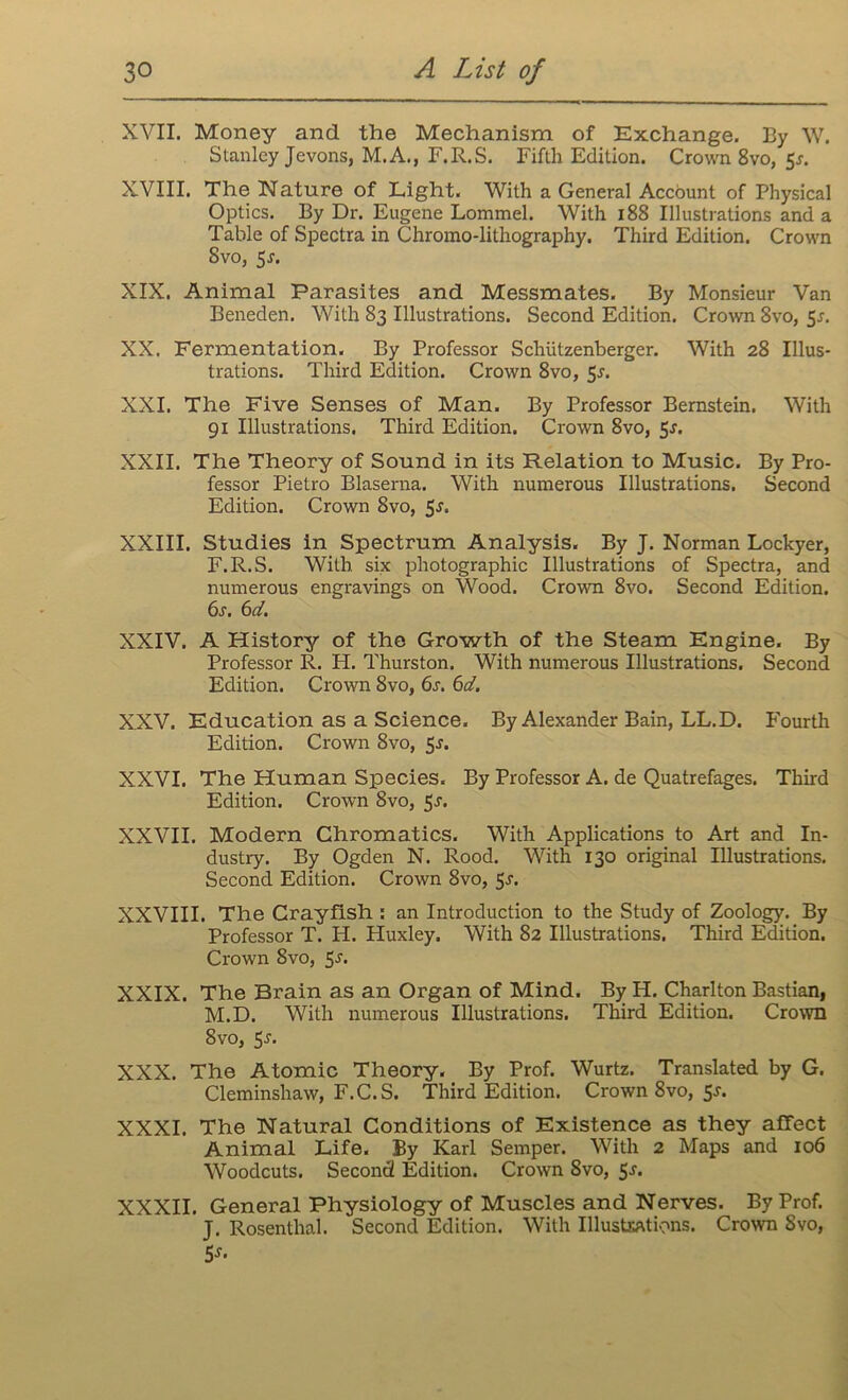 XVII. Money and the Mechanism of Exchange. By W. Stanley Jevons, M.A., F.R.S. Fifth Edition. Crown 8vo, 5*. XVIII. The Nature of Light. With a General Account of Physical Optics. By Dr. Eugene Lommel. With 188 Illustrations and a Table of Spectra in Chromo-lithography, Third Edition. Crown Svo, 5j. XIX. Animal Parasites and Messmates. By Monsieur Van Beneden. With 83 Illustrations. Second Edition. Crown 8vo, 5*. XX. Fermentation. By Professor Schiitzenberger. With 28 Illus- trations. Third Edition. Crown 8vo, 5s. XXI. The Five Senses of Man. By Professor Bernstein. With 91 Illustrations. Third Edition. Crown 8vo, 5*. XXII. The Theory of Sound in its Relation to Music. By Pro- fessor Pietro Blaserna. With numerous Illustrations. Second Edition. Crown Svo, 5*. XXIII. Studies in Spectrum Analysis. By J. Norman Lockyer, F.R.S. With six photographic Illustrations of Spectra, and numerous engravings on Wood. Crown 8vo. Second Edition. 6s. 6d. XXIV. A History of the Growth of the Steam Engine. By Professor R. H. Thurston. With numerous Illustrations. Second Edition. Crown 8vo, 6s. 6d. XXV. Education as a Science. By Alexander Bain, LL.D. Fourth Edition. Crown Svo, 5^. XXVI. The Human Species, By Professor A. de Quatrefages. Third Edition. Crown 8vo, 5J. XXVII. Modern Chromatics. With Applications to Art and In- dustry. By Ogden N. Rood. With 130 original Illustrations. Second Edition. Crown 8vo, 5^. XXVIII. The Crayfish : an Introduction to the Study of Zoology. By Professor T. H. Huxley. With 82 Illustrations. Third Edition. Crown 8vo, 5j. XXIX. The Brain as an Organ of Mind. By H. Charlton Bastian, M.D. With numerous Illustrations. Third Edition. Crown 8vo, 5-r. XXX. The Atomic Theory. By Prof. Wurtz. Translated by G. Cleminshaw, F.C.S. Third Edition. Crown 8vo, 5-s-* XXXI. The Natural Conditions of Existence as they affect Animal Life. By Karl Semper. With 2 Maps and 106 Woodcuts. Second Edition. Crown Svo, 5j. XXXII. General Physiology of Muscles and Nerves. By Prof. J. Rosenthal. Second Edition. With Illustrations. Crown Svo, 5J*