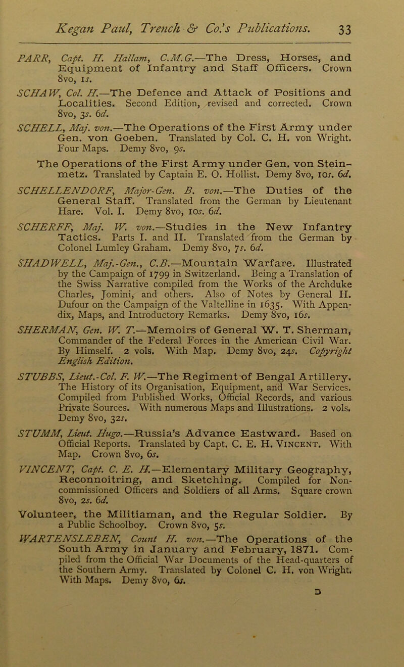 PARR, Capt. H. Hallam, C.M.G.—The Dress, Horses, and Equipment of Infantry and Staff Officers. Crown 8vo, ix. SCHAW, Col. H.—The Defence and Attack of Positions and Localities. Second Edition, revised and corrected. Crown 8vo, 3-r. 6d. SCHELL, Maj. von.—The Operations of the First Army under Gen. von Goeben. Translated by Col. C. H. von Wright. Four Maps. Demy 8vo, gs. The Operations of the First Army under Gen. von Stein- metz. Translated by Captain E. O. Hollist. Demy 8vo, iox. 6d. SCHELLEATDORF, Major-Gen. B. von.—The Duties of the General Staff. Translated from the German by Lieutenant Hare. Vol. I. Demy 8vo, iox. 6d. SCHERFF, Maj. W. von.—Studies in the New Infantry Tactics. Parts I. and II. Translated from the German by Colonel Lumley Graham. Demy 8vo, 7s. 6d. SHADWELL, Maj.-Gen., C.B.—Mountain Warfare. Illustrated by the Campaign of 1799 in Switzerland. Being a Translation of the Swiss Narrative compiled from the Works of the Archduke Charles, Jomini, and others. Also of Notes by General H. Dufour on the Campaign of the Valtelline in 1635. With Appen- dix, Maps, and Introductory Remarks. Demy 8vo, i6x. SHERMAN, Gen. W. T.—Memoirs of General W. T. Sherman, Commander of the Federal Forces in the American Civil War. By Himself. 2 vols. With Map. Demy 8vo, 24X. Copyright English Editio7i. STUBBS, Lieut.-Col. F. W.—The Regiment of Bengal Artillery. The History of its Organisation, Equipment, and War Services. Compiled from Published Works, Official Records, and various Private Sources. With numerous Maps and Illustrations. 2 vols. Demy 8vo, 32X. STUMM, Lieut. Hugo.—Russia’s Advance Eastward. Based on Official Reports. Translated by Capt. C. E. H. Vincent. With Map. Crown 8vo, 6s. VINCENT, Capt. C. E. //.—Elementary Military Geography, Reconnoitring, and Sketching. Compiled for Non- commissioned Officers and Soldiers of all Arms. Square crown 8vo, 2s. 6d. Volunteer, the Militiaman, and the Regular Soldier. By a Public Schoolboy. Crown 8vo, 5x, WARTENSLEBEN, Count H. von.—The Operations of the South Army in January and February, 1871. Com- piled from the Official War Documents of the Head-quarters of the Southern Army. Translated by Colonel C. H. von Wright. With Maps. Demy 8vo, 6x. D