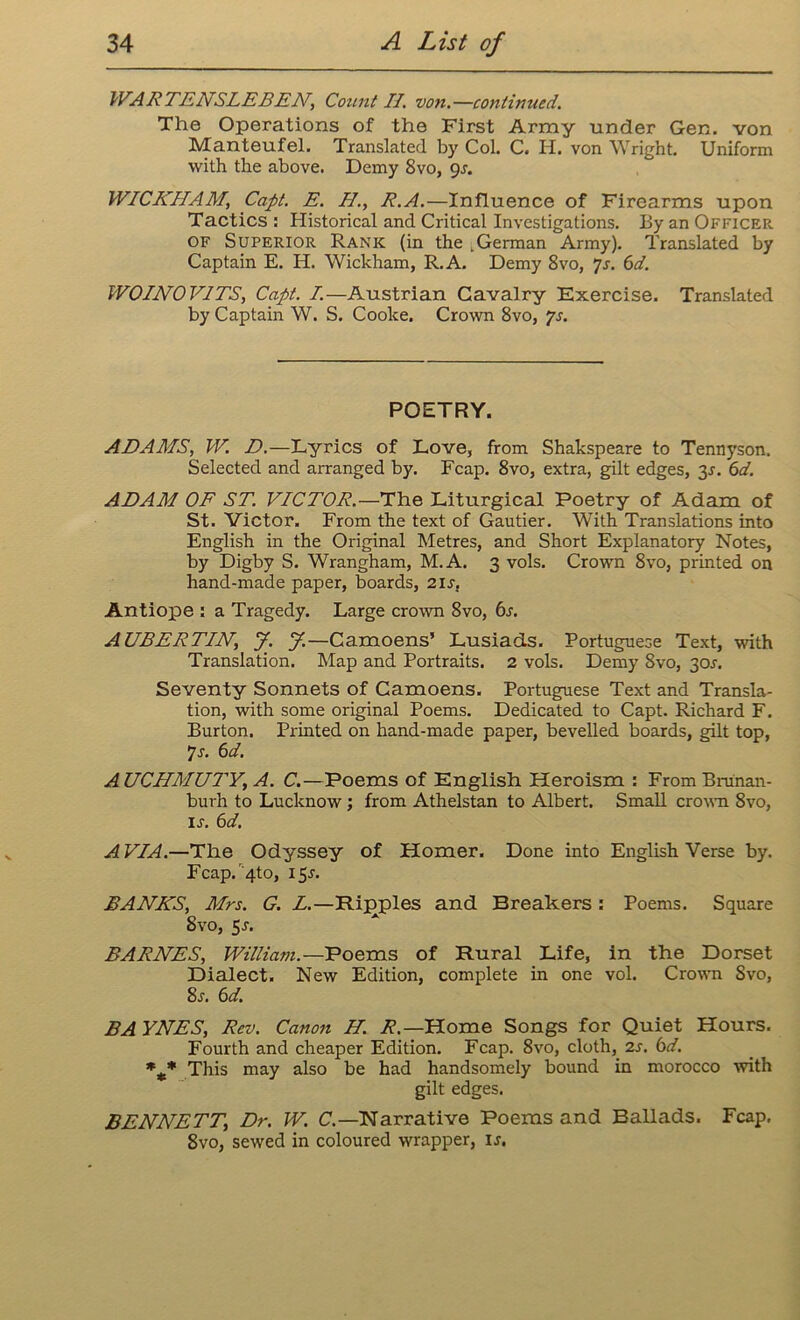 WARTENSLEBEN, Count II. von,—continued. The Operations of the First Army under Gen. von Manteufel. Translated by Col. C. H. von Wright. Uniform with the above. Demy Svo, 9s. WICKHAM, Capt. E. H., R.A.—Influence of Firearms upon Tactics : Historical and Critical Investigations. By an Officer of Superior Rank (in the .German Army). Translated by Captain E. H. Wickham, R.A. Demy 8vo, 7s. 6d. WOINOVITS, Capt. I.—Austrian Cavalry Exercise. Translated by Captain W. S. Cooke. Crown 8vo, ?s. POETRY. ARAMS, W. D.—Lyrics of Love, from Shakspeare to Tennyson. Selected and arranged by. Fcap. 8vo, extra, gilt edges, 3s. 6d. ADAM OF ST. VICTOR.—The Liturgical Poetry of Adam of St. Victor. From the text of Gautier. With Translations into English in the Original Metres, and Short Explanatory Notes, by Digby S. Wrangham, M.A. 3 vols. Crown Svo, printed on hand-made paper, boards, 21s. Antiope : a Tragedy. Large crown Svo, 6s. AUBERTIN, J. J.—Camoens’ Lusiads. Portuguese Text, with Translation. Map and Portraits. 2 vols. Demy Svo, 30J. Seventy Sonnets of Camoens. Portuguese Text and Transla- tion, with some original Poems. Dedicated to Capt. Richard F. Burton. Printed on hand-made paper, bevelled boards, gilt top, 7 s. 6d. A UCHMUI'Y, A. C.—Poems of English Heroism : From Bru'nan- bui-h to Lucknow; from Athelstan to Albert. Small crown 8vo, is. 6d. A VIA.—The Odyssey of Homer. Done into English Verse by. Fcap. 4to, 15^. BANKS, Mrs. G. L.—Ripples and Breakers: Poems. Square Svo, 5-r. BARNES, William.—Poems of Rural Life, in the Dorset Dialect. New Edition, complete in one vol. Crown Svo, 8r. 6d. BA YNES, Rev. Canon H. R.— Home Songs for Quiet Hours. Fourth and cheaper Edition. Fcap. 8vo, cloth,_ 2s. 6d. *** This may also be had handsomely bound in morocco with gilt edges. BENNETT, Dr. W. C.—Narrative Poems and Ballads. Fcap. 8vo, sewed in coloured wrapper, u.