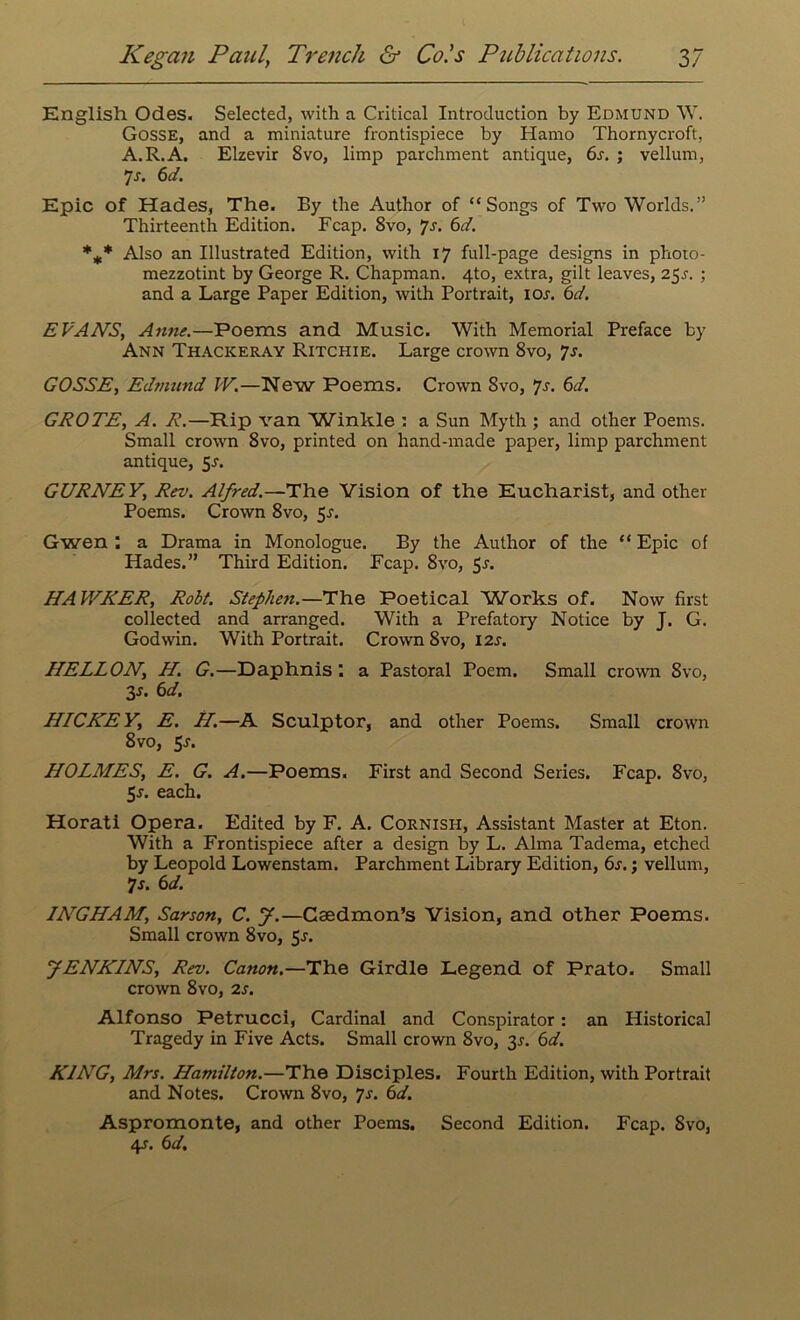 English Odes. Selected, with a Critical Introduction by Edmund W. Gosse, and a miniature frontispiece by Hamo Thornycroft, A.R.A. Elzevir 8vo, limp parchment antique, 6s. ; vellum, 7-r. 6d. Epic of Hades, The. By the Author of “Songs of Two Worlds.” Thirteenth Edition. Fcap. 8vo, 7-r. 6d. *** Also an Illustrated Edition, with 17 full-page designs in photo- mezzotint by George R. Chapman. 4to, extra, gilt leaves, 25s. ; and a Large Paper Edition, with Portrait, ior. 6d. EVANS, Anne.—Poems and Music. With Memorial Preface by Ann Thackeray Ritchie. Large crown 8vo, 7s. GOSSE, Edmund W.—New Poems. Crown 8vo, 7s. 6d. GROTE, A. R.—Rip van 'Winkle : a Sun Myth ; and other Poems. Small crown 8vo, printed on hand-made paper, limp parchment antique, 5J. GURNEY, Rev. Alfred.—The Vision of the Eucharist, and other Poems. Crown 8vo, 5*. Gwen : a Drama in Monologue. By the Author of the “ Epic of Hades.” Third Edition. Fcap. 8vo, 5s. HAWKER, Robt. Stephen.—The Poetical Works of. Now first collected and arranged. With a Prefatory Notice by J. G. Godwin. With Portrait. Crown 8vo, 12s. HELLON, H. G.—Daphnis ; a Pastoral Poem. Small crown 8vo, 3.J. 6d. HICKEY, E. H.—A Sculptor, and other Poems. Small crown 8vo, 5r. HOLMES, E. G. A.—Poems. First and Second Series. Fcap. 8vo, 5r. each. Horati Opera. Edited by F. A. Cornish, Assistant Master at Eton. With a Frontispiece after a design by L. Alma Tadema, etched by Leopold Lowenstam. Parchment Library Edition, 6s.; vellum, 7s. 6d. INGHAM, Sarson, C. J.—Caedmon’s Vision, and other Poems. Small crown 8vo, 5-r. JENKINS, Rev. Canon.—The Girdle Legend of Prato. Small crown 8vo, 2s. Alfonso Petrucci, Cardinal and Conspirator: an Historical Tragedy in Five Acts. Small crown 8vo, 3r. 6d. KING, Mrs. Hamilton.—The Disciples. Fourth Edition, with Portrait and Notes. Crown 8vo, 7s. 6d. Aspromonte, and other Poems. Second Edition. Fcap. Svo, 4s. 6d.