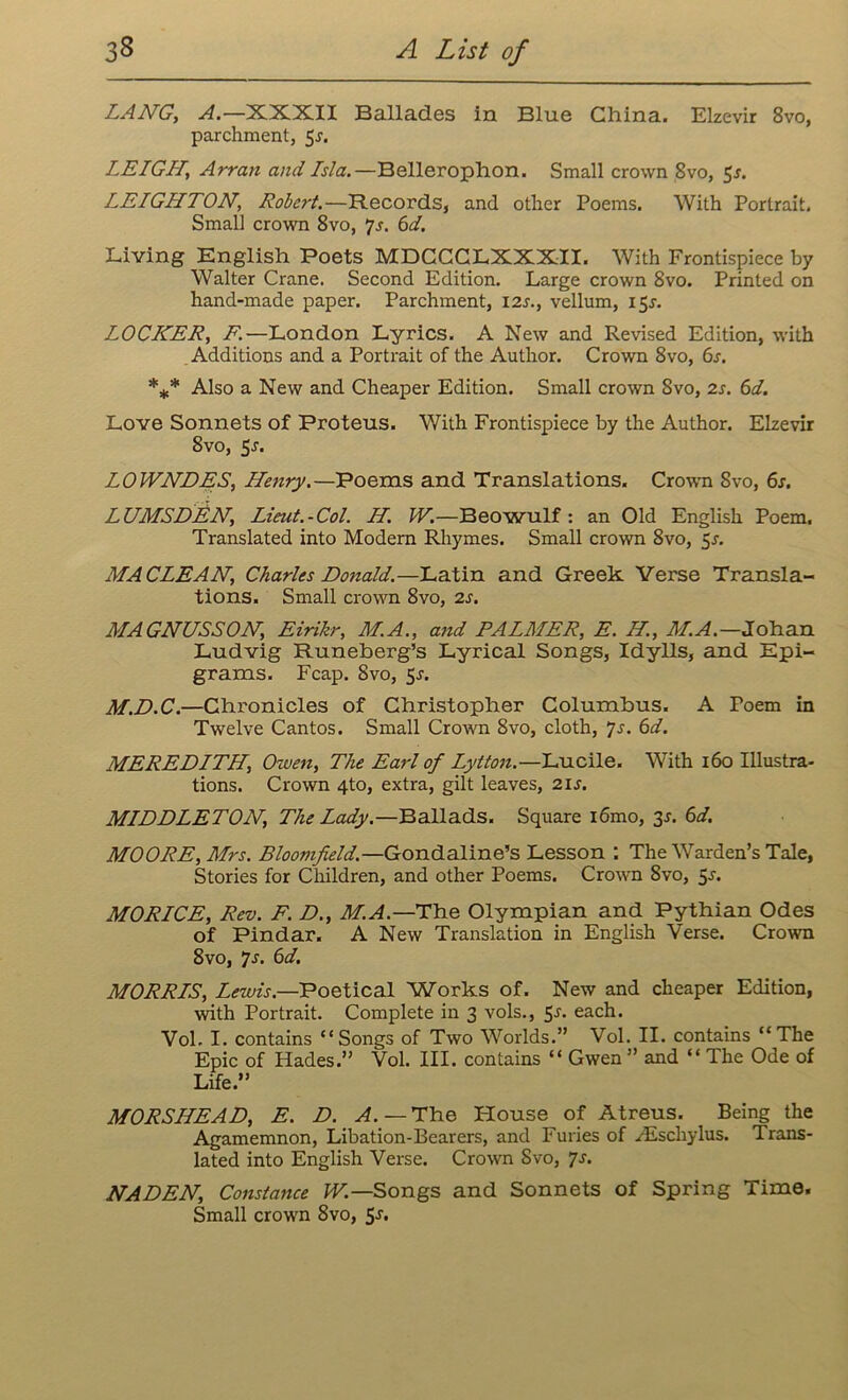 LANG, A.—XXXII Ballades in Blue China. Elzevir 8vo, parchment, 5j. LEIGH, Arran and Isla.—Bellerophon. Small crown 8vo, 5j. LEIGHTON, Robert.—Records, and other Poems. With Portrait. Small crown 8vo, 7s. 6d. Living English Poets MDCCCLXXXII. With Frontispiece by Walter Crane. Second Edition. Large crown 8vo. Printed on hand-made paper. Parchment, 12s., vellum, 15J. LOCKER, F.—London Lyrics. A New and Revised Edition, with Additions and a Portrait of the Author. Crown 8vo, 6s. *** Also a New and Cheaper Edition. Small crown 8vo, 2s. 6d. Love Sonnets of Proteus. With Frontispiece by the Author. Elzevir 8vo, 5s. LOWNDES, Henry.—Poems and Translations. Crown 8vo, 6s. LUMSDEN, Lieut.-Col. H. W.—Beowulf : an Old English Poem, Translated into Modern Rhymes. Small crown 8vo, 5s. MA CLEAN, Charles Ronald.—Latin and Greek Verse Transla- tions. Small crown 8vo, 2s. MAGNUSSON, Eirikr, M.A., and PALMER, E. II., M.A.—Johan Ludvig Runeberg’s Lyrical Songs, Idylls, and Epi- grams. Fcap. Svo, 5r. M.D.C.—Chronicles of Christopher Columbus. A Poem in Twelve Cantos. Small Crown 8vo, cloth, Js. 6d. MEREDITH, Owen, The Earl of Lytton.—Lucile. With 160 Illustra- tions. Crown 4to, extra, gilt leaves, 2is. MIDDLETON, The Lady.—Ballads. Square l6mo, 3s. 6d. MOORE, Mrs. Bloomfield.—Gondaline’s Lesson : The Warden’s Tale, Stories for Children, and other Poems. Crown Svo, 5s. MORICE, Rev. F. D., M.A.— The Olympian and Pythian Odes of Pindar. A New Translation in English Verse. Crown 8vo, 7s. 6d. MORRIS, Lewis.—Poetical Works of. New and cheaper Edition, with Portrait. Complete in 3 vols., 5^. each. Vol. I. contains “Songs of Two Worlds.” Vol. II. contains “The Epic of Hades.” Vol. III. contains “ Gwen ” and “ The Ode of Life.” MORSHEAD, E. D. A. — The House of Atreus. Being the Agamemnon, Libation-Bearers, and Furies of zEschylus. Trans- lated into English Verse. Crown Svo, 7s. NADEN, Constance W.—Songs and Sonnets of Spring Time. Small crown 8vo, 5j.