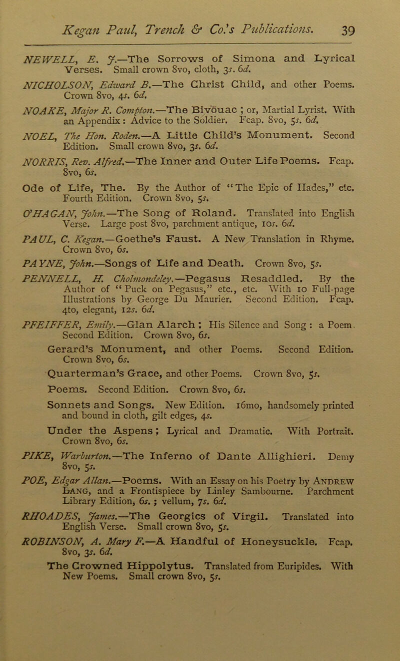 NEWELL, E. y.—The Sorrows of Simona and Lyrical Verses. Small crown Svo, cloth, 3^. 6d. NICHOLSON, Edward B.—The Christ Child, and other Poems. Crown Svo, 4-r. 6d. NOAKE, Major R. Compton.—The Bivouac ; or, Martial Lyrist. With an Appendix: Advice to the Soldier. Fcap. Svo, 5^. 6d. NOEL, The Hon. Roden.—A Little Child’s Monument. Second Edition. Small crown 8vo, y. 6d. NORRLS, Rev. Alfred.—The Inner and Outer Life Poems. Fcap. Svo, 6s. Ode of Life, The. By the Author of “The Epic of Hades,” etc. Fourth Edition. Crown Svo, 5-r. O'HAGAN, Joint.—The Song of Roland. Translated into English Verse. Large post 8vo, parchment antique, ioj. 6d. PAUL, C. Kegan.—Goethe’s Faust. A New Translation in Rhyme. Crown 8vo, 6s. PA YNE, John.—Songs of Life and Death. Crown 8vo, 5j. PENNELL, H Cholmondeley.—Pegasus Resaddled. By the Author of “Puck on Pegasus,” etc., etc. With io Full-page Illustrations by George Du Maurier. Second Edition. Fcap. 4to, elegant, 12s. 6d. PFELFFER, Emily.—Gian Alarch : His Silence and Song: a Poem. Second Edition. Crown 8vo, 6s. Gerard’s Monument, and other Poems. Second Edition. Crown 8vo, 6s. Quarterman’s Grace, and other Poems. Crown Svo, Poems. Second Edition. Crown Svo, 6s. Sonnets and Songs. New Edition. i6mo, handsomely printed and bound in cloth, gilt edges, 4s. Under the Aspens; Lyrical and Dramatic. With Portrait. Crown 8vo, 6s. PIKE, Warburton.—The Inferno of Dante Allighieri. Demy 8vo, $s. POE, Edgar Allan.—Poems. With an Essay on his Poetry by Andrew Lang, and a Frontispiece by Linley Sambourne. Parchment Library Edition, 6s. ; vellum, “js. 6d, RHOADES, James.—The Georgies of Virgil. Translated into English Verse. Small crown 8vo, 5j. ROBINSON, A. Mary F.—A Handful of Honeysuckle. Fcap. 8vo, y. 6d. The Crowned Hippolytus. Translated from Euripides. With New Poems. Small crown 8vo, 5j-.