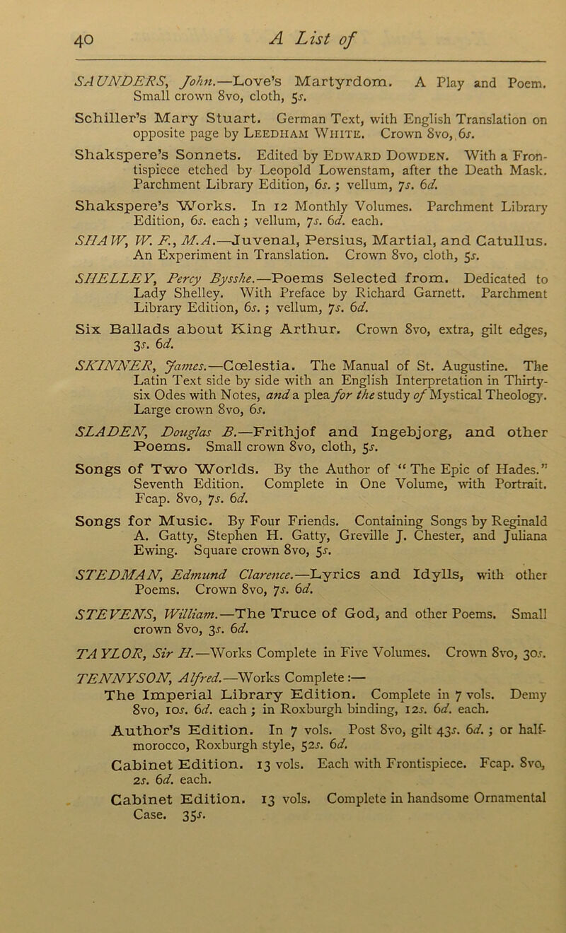 SAUNDERS, John.—Love’s Martyrdom. A Play and Poem. Small crown 8vo, cloth, 5.?. Schiller’s Mary Stuart. German Text, with English Translation on opposite page by Leedham White. Crown 8vo, 6s. Shakspere’s Sonnets. Edited by Edward Dowden. With a Fron- tispiece etched by Leopold Lowenstam, after the Death Mask. Parchment Library Edition, 6s. ; vellum, js. 6d. Shakspere’s 'Works. In 12 Monthly Volumes. Parchment Library Edition, 6s. each ; vellum, Js. 6d. each. SHAW, W. F., M.A.—Juvenal, Persius, Martial, and Catullus. An Experiment in Translation. Crown 8vo, cloth, 5^. SHELLEY, Percy Bysshe.—Poems Selected from. Dedicated to Lady Shelley. With Preface by Richard Garnett. Parchment Library Edition, 6s. ; vellum, 7s. 6d. Six Ballads about King Arthur. Crown 8vo, extra, gilt edges, 3r. 6d. SKINNER, James.—Coelestia. The Manual of St. Augustine. The Latin Text side by side with an English Interpretation in Thirty- six Odes with Notes, and a plea for the study of Mystical Theology. Large crown 8vo, 6s. SLADEN, Douglas B.—Frithjof and Ingebjorg, and other Poems. Small crown 8vo, cloth, 5.?. Songs of Two Worlds. By the Author of “The Epic of Hades.” Seventh Edition. Complete in One Volume, with Portrait. Fcap. 8vo, *js. 6d. Songs for Music. By Four Friends. Containing Songs by Reginald A. Gatty, Stephen H. Gatty, Greville J. Chester, and Juliana Ewing. Square crown 8vo, 5s. STEDMAN, Edmund Clarence.—Lyrics and Idylls, with other Poems. Crown 8vo, Js. 6d. STEVENS, William.—The Truce of God, and other Poems. Small crown 8vo, 3r. 6d. TA YLOR, Sir H.—Works Complete in Five Volumes. Crown 8vo, 301-. TENNYSON, Alfred.—Works Complete:— The Imperial Library Edition. Complete in 7 vols. Demy 8vo, ioj. 6d. each ; in Roxburgh binding, 12s. 6d. each. Author’s Edition. In 7 vols. Post 8vo, gilt 43J. 6d. ; or half- morocco, Roxburgh style, 52s. 6d. Cabinet Edition. 13 vols. Each with Frontispiece. Fcap. Svo, 2s. 6d. each. Cabinet Edition. 13 vols. Complete in handsome Ornamental Case. 35-f.