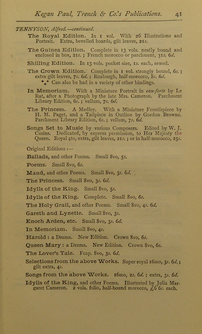 TENNYS ON, A If red. —continued. The Royal Edition. In 1 vol. With 26 Illustrations and Portrait. Extra, bevelled boards, gilt leaves, 2i.r. The Guinea Edition. Complete in 13 vols. neatly bound and enclosed in box, 21 s. ; French morocco or parchment, 31s. 6d. Shilling Edition. In 13 vols. pocket size, is. each, sewed. The Grown Edition. Complete in 1 vol. strongly bound, 6s. ; extra gilt leaves, ys. 6d. ; Roxburgh, half-morocco, 8s. 6d. *** Can also be had in a variety of other bindings. In Memoriam. With a Miniature Portrait in eau-forte by Le Rat, after a Photograph by the late Mrs. Cameron. Parchment Library Edition, 6s. ; vellum, ys. 6d. The Princess. A Medley. With a Miniature Frontispiece by H. M. Paget, and a Tailpiece in Outline by Gordon Browne. Parchment Library Edition, 6s. ; vellum, ys. 6d. Songs Set to Music by various Composers. Edited by W. J. Cusins. Dedicated, by express permission, to Her Majesty the Queen. Royal 4to, extra, gilt leaves, 2is. ; or in half-morocco, 25^. Original Editions :— Ballads, and other Poems. Small 8vo, 5r. Poems. Small 8vo, 6s. Maud, and other Poems. Small 8vo, 3s. 6d. j The Princess. Small 8vo, 3-r. 6d. Idylls of the King. Small 8vo, 5-r. Idylls of the King. Complete. Small 8vo, 6s. The Holy Grail, and other Poems. Small 8vo, 4s. 6d. Gareth and Lynette. Small 8vo, 3J. Enoch Arden, etc. Small 8vo, 3s. 6d. In Memoriam. Small 8vo, 4s. Harold : a Drama. New Edition. Crown 8vo, 6s. Queen Mary : a Drama. New Edition. Crown 8vo, 6s. The Lover’s Tale. Fcap. 8vo, 3s. 6d. Selections from the above Works. Super royal i6mo, 3s. 6d.; gilt extra, 4^. Songs from the above Works. i6mo, 2s. 6d. ; extra, 3s. 6d. Idylls of the King, and other Poems. Illustrated by Julia Mar- garet Cameron. 2 vols. folio, half-bound morocco, £6 6s. each.