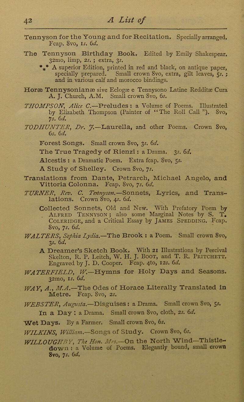 Tennyson for the Young and for Recitation. Specially arranged. Fcap. 8vo, ir. 6d. The Tennyson Birthday Book. Edited by Emily Shakespear. 32mo, limp, 2s. ; extra, 3r. %* A superior Edition, printed in red and black, on antique paper, specially prepared. Small crown 8vo, extra, gilt leaves, 5r. ; and in various calf and morocco bindings. Horae Tennysonianae sive Eclogse e Tennysono Latine Redditae Cura A. J. Church, A.M. Small crown 8vo, 6s. THOMPSON\ Alice C.—Preludes : a Volume of Poems. Illustrated by Elizabeth Thompson (Painter of “The Roll Call ”). 8vo, •js. 6d. TODHUNTER, Dr. J.—Laurella, and other Poems. Crown 8vo, 6s. 6d. Forest Songs. Small crown 8vo, 2s- 6d. The True Tragedy of Rienzi : a Drama. 3r. 6d. Alcestis : a Dramatic Poem. Extra fcap. 8vo, 5r. A Study of Shelley. Crown 8vo, js. Translations from Dante, Petrarch, Michael Angelo, and Vittoria Colonna. Fcap. 8vo, js. 6d. TURNER, Rev. C. TeHnyson.—Sonnets, Lyrics, and Trans- lations. Crown 8vo, 4s. 6d. Collected Sonnets, Old and New. With Prefatory Poem by Alfred Tennyson ; also some Marginal Notes by S. T* Coleridge, and a Critical Essay by James Spedding. Fcap. 8vo, Js. 6d. WALTERS, Sophia Lydia.—The Brook : a Poem. Small crown 8vo, 3-r. 6d. A Dreamer’s Sketch Book. With 21 Illustrations by Percival Skelton, R. P. Leitch, W. H. J. Boot, and T. R. Pritchett. Engraved by J. D. Cooper. Fcap. 4to, I2r. 6d. WATERFIELD, W.—Hymns for Holy Days and Seasons. 32mo, is. 6d. WAY, A., M.A.—The Odes of Horace Literally Translated in Metre. Fcap. 8vo, 2s. WEBSTER, Augusta.—Disguises : a Drama. Small crown 8vo, Sr. Xn a Day : a Drama. Small crown 8vo, cloth, 2s. 6d. Wet Days. By a Farmer. Small crown 8vo, 6s. WILKINS, William.—Songs of Study. Crown 8vo, 6s. WILLOUGHBY, The Hon. Mrs.—On the North Wind—Thistle- down : a Volume of Poems. Elegantly bound, small crown 8vo, Js. 6d.