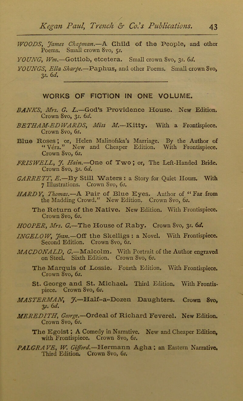 WOODS, James Chapman.—A Child of the People, and other Poems. Small crown 8vo, 5j. YOUNG, Wm.—Gottlob, etcetera. Small crown 8vo, 31. 6d. YOUNGS, Ella Sharpe.—Paphus, and other Poems. Small crown 8vo, 3-r. 6d. WORKS OF FICTION IN ONE VOLUME. BANKS, Mrs. G. L.—God’s Providence House. New Edition. Crown 8vo, 3-r. 6d. BETHAM-ED WARDS, Miss M.—Kitty. With a Frontispiece. Crown 8vo, 6s. Blue Roses; or, Helen Malinofska’s Marriage. By the Author of “Vera.” New and Cheaper Edition. With Frontispiece. Crown 8vo, 6s. FRISWELL, J. Hain.—One of Two; or, The Left-Handed Bride. Crown Svo, 3-r. 6d. GARRETT, E.—By Still Waters : a Story for Quiet Hours. With 7 Illustrations. Crown Svo, 6s. HARDY, Thomas.—A Pair of Blue Eyes. Author of “Far from the Madding Crowd.” New Edition. Crown 8vo, bs. The Return of the Native. New Edition. With Frontispiece. Crown Svo, 6s. HOOPER, Mrs. G.—The House of Raby. Crown 8vo, 3s. 6d. INGELOW, Jean.—Off the Skelligs : a Novel. With Frontispiece. Second Edition. Crown 8vo, 6s. MACDONALD, G.—Malcolm. With Portrait of the Author engraved on Steel. Sixth Edition. Crown Svo, 6s. The Marquis of Lossie. Fourth Edition. With Frontispiece. Crown 8vo, 6s. St. George and St. Michael. Third Edition. With Frontis- piece. Crown 8vo, 6s. MASTERMAN, J.—Half-a-Dozen Daughters. Crown 8vo, 3s. 6d. MEREDITH, George.—Ordeal of Richard Feverel. New Edition. Crown 8vo, 6j. The Egoist \ A Comedy in Narrative. New and Cheaper Edition, with Frontispiece. Crown 8vo, 6s. PALGRA VE, W. Gifford.—Hermann Agha an Eastern Narrative, Third Edition. Crown 8vo, 6s.