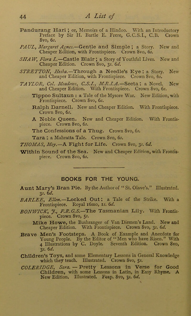 Pandurang Hari ; or, Memoirs of a Hindoo. With an Introductory Preface by Sir H. Bartle E. Frere, G.C.S.I., C. B. Crown 8vo, 6s. PAUL, Margaret Agnes.—Gentle and Simple; a Story. New and Cheaper Edition, with Frontispiece. Crown 8vo, 6s. SHAW, Flora L.—Castle Blair ; a Story of Youthful Lives. New and Cheaper Edition. Crown 8vo, 3s. 6d. STRETTON\ Hesba.—Through a Needle’s Eye : a Story'. New and Cheaper Edition, with Frontispiece. Crown 8vo, 6s. TAYLOR, Col. Aleadows, C.S.L., M.R.L.A.—Seeta: a Novel. New and Cheaper Edition. With Frontispiece. Crown 8vo, 6s. Tippoo Sultaun : a Tale of the Mysore War. New Edition, with Frontispiece. Crown 8vo, 6s. Ralph Darnell. New and Cheaper Edition. With Frontispiece. Crown 8vo, 6s. A Noble Queen. New and Cheaper Edition. With Frontis- piece. Crown 8vo, 6s. The Confessions of a Thug. Crown 8vo, 6j. Tara a Mahratta Tale. Crown 8vo, 6s. TLLOMAS, Moy.—A Fight for Life. Crown 8vo, 3s. 6d. Within Sound of the Sea. New and Cheaper Edition, with Frontis- piece. Crown 8vo, 6s. BOOKS FOR THE YOUNG. Aunt Mary’s Bran Pie. By the Author of “ St. Olave’s.” Illustrated. 3s. 6d. BARLEE, Ellen.—Locked Out: a Tale of the Strike. With a Frontispiece. Royal i6mo, is. 6d. BONWLCK, J., F.R.G.S.—The Tasmanian Lily. With Frontis- piece. Crown 8vo, 5-r. Mike Howe, the Bushranger of Van Diemen’s Land. New and Cheaper Edition. With Frontispiece. Crown 8vo, 3s. 6d. Brave Men’s Footsteps. A Book of Example and Anecdote for Young People. By the Editor of “Men who have Risen.” With 4 Illustrations by C. Doyle. Seventh Edition. Crown Svo, 3 s. 6d. Children’s Toys, and some Elementary Lessons in General Knowledge which they teach. Illustrated. Crown 8vo, 5-r. COLERLDGE, Sara. — Pretty Lessons in Verse for Good Children, with some Lessons in Latin, in Easy Rhyme. A New Edition. Illustrated. Fcap. 8vo, y. 6d.