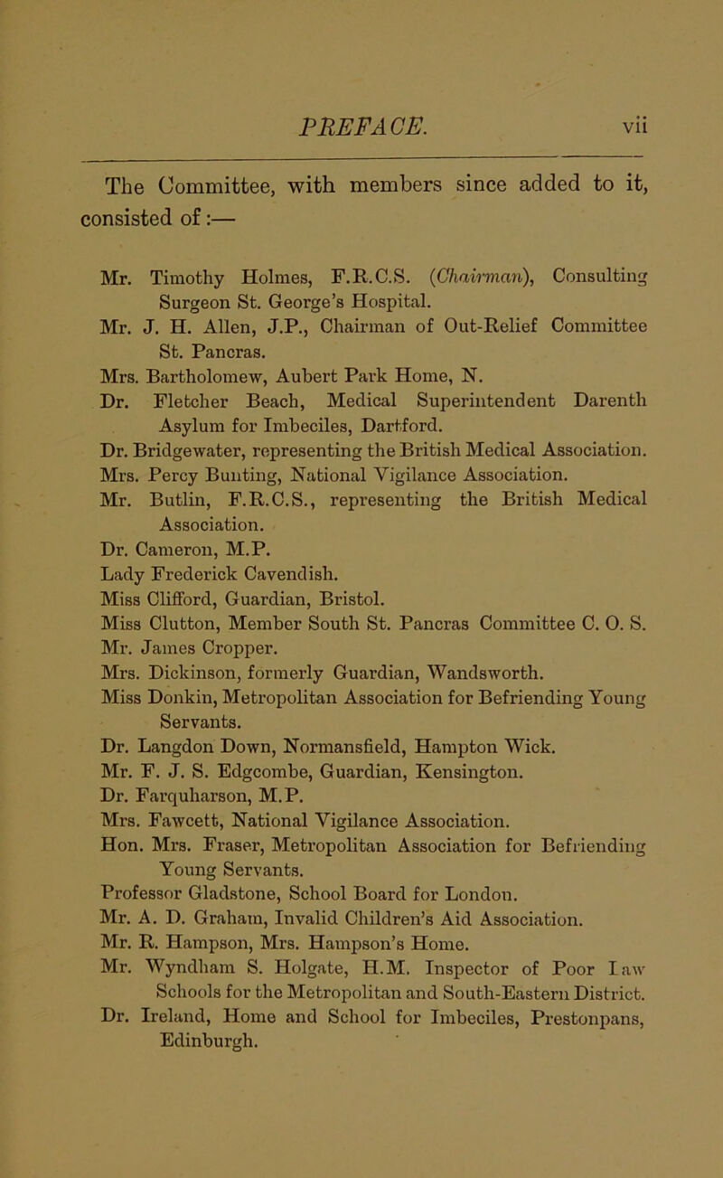 The Committee, with members since added to it, consisted of:— Mr. Timothy Holmes, F.R.C.S. {Chairman), Consulting Surgeon St. George’s Hospit<al. Mr. J. H. Allen, J.P., Chairman of Out-Relief Committee St. Pancras. Mrs. Bartholomew, Aubert Park Home, N. Dr. Fletcher Beach, Medical Superintendent Darenth Asylum for Imbeciles, Hartford. Dr. Bridgewater, representing the British Medical Association. Mrs. Percy Bunting, National Vigilance Association. Mr. Butlin, F.R.C.S., representing the British Medical Association. Dr. Cameron, M.P. Lady Frederick Cavendish. Miss ClifiFord, Guardian, Bristol. Miss Glutton, Member South St. Pancras Committee C. 0. S. Mr. James Cropper. Mrs. Dickinson, formerly Guardian, Wandsworth. Miss Donkin, Metropolitan Association for Befriending Young Servants. Dr. Langdon Down, Normansfield, Hampton Wick. Mr. F. J. S. Edgcombe, Guardian, Kensington. Dr. Farquharson, M.P. Mrs. Fawcett, National Vigilance Association. Hon. Mrs. Fraser, Metropolitan Association for Befriending Young Servants. Professor Gladstone, School Board for London. Mr. A. D. Graham, Invalid Children’s Aid Association. Mr. R. Hampson, Mrs. Hampson’s Home. Mr. Wyndham S. Holgate, H.M. Inspector of Poor law Schools for the Metropolitan and South-Eastern District. Dr. Ireland, Home and School for Imbeciles, Prestonpans, Edinburgh.