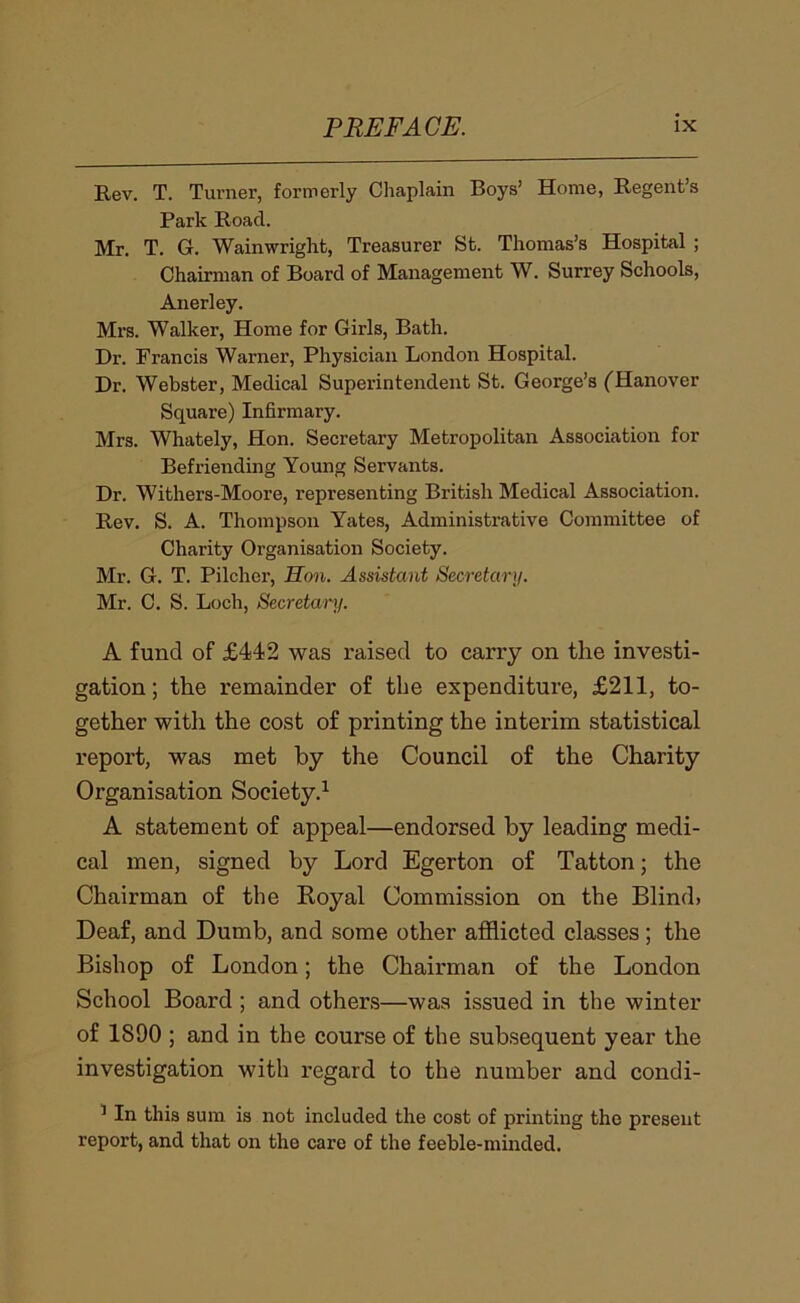 Rev. T. Tui’ner, formerly Chaplain Boys’ Home, Regent’s Park Road. Mr. T. G. Wainwright, Treasurer St. Thomas’s Hospital ; Chairman of Board of Management W. Surrey Schools, Anerley. Mrs. Walker, Home for Girls, Bath. Dr. Francis Warner, Physician London Hospital. Dr. Webster, Medical Superintendent St. George’s (Hanover Square) Infirmary. Mrs. Whately, Hon. Secretary Metropolitan Association for Befriending Young Servants. Dr. Withers-Moore, representing British Medical Association. Rev. S. A. Thompson Yates, Administrative Committee of Charity Organisation Society. Mr. G. T. Pilcher, Hon. Assistant Secretary. Mr. C. S. Loch, Secretanj. A fund of £442 was raised to carry on the investi- gation ; the remainder of the expenditure, £211, to- gether with the cost of printing the interim statistical report, was met by the Council of the Charity Organisation Society.^ A statement of appeal—endorsed by leading medi- cal men, signed by Lord Egerton of Tatton; the Chairman of the Koyal Commission on the Blind. Deaf, and Dumb, and some other afflicted classes; the Bishop of London; the Chairman of the London School Board ; and others—was issued in the winter of 1890 ; and in the course of the subsequent year the investigation with regard to the number and condi- ^ In this sum is not included the cost of printing the present report, and that on the care of the feeble-minded.