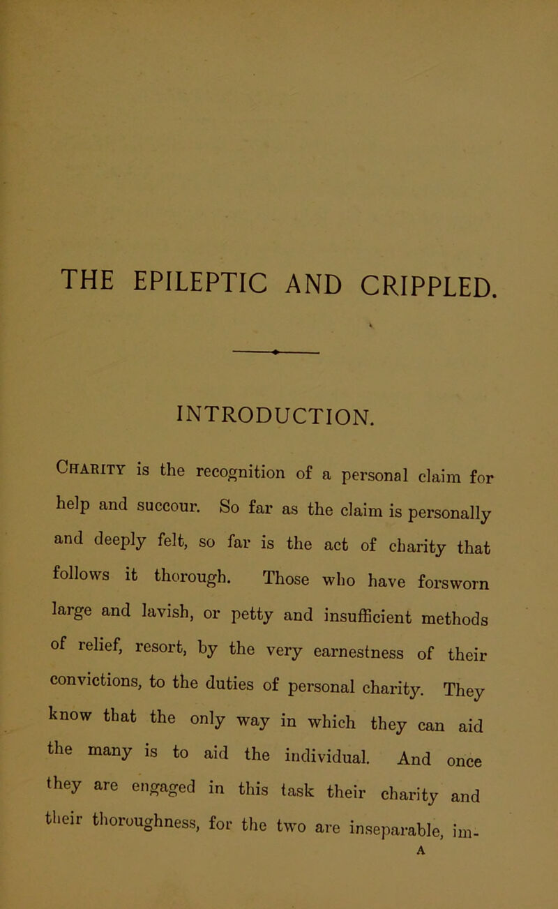 THE EPILEPTIC AND CRIPPLED. INTRODUCTION. Charity is the recognition of a personal claim for help and succour. So far as the claim is personally and deeply felt, so far is the act of charity that follows it thorough. Those who have forsworn large and lavish, or petty and insufficient methods of relief, resort, by the very earnestness of their convictions, to the duties of personal charity. They know that the only way in which they can aid the many is to aid the individual. And once they are engaged in this task their charity and their tlioroughness, for the two are inseparable, im-