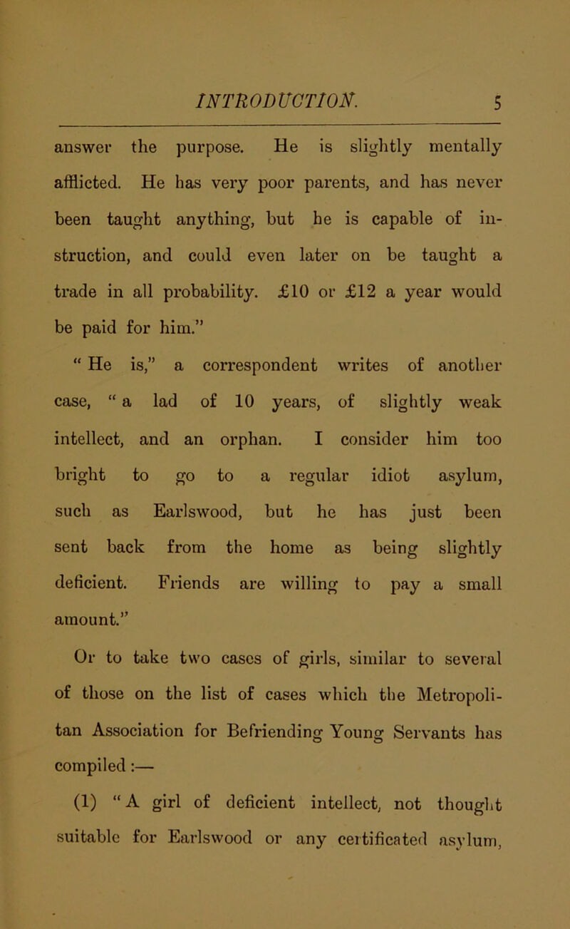 answer the purpose. He is slightly mentally afflicted. He has very poor pai’ents, and has never been taught anything, hut he is capable of in- struction, and could even later on be taught a trade in all probability. £10 or £12 a year would be paid for him.” “ He is,” a correspondent writes of another case, “ a lad of 10 years, of slightly weak intellect, and an orphan. I consider him too bright to go to a regular idiot asylum, such as Earlswood, but he has just been sent back from the home as being slightly deficient. Friends are willing to pay a small amount.” Or to take two cases of girls, similar to several of those on the list of cases which the Metropoli- tan Association for Befriending Young Servants has o o compiled:— (1) “A girl of deficient intellect, not thought suitable for Earlswood or any certificated asylum,