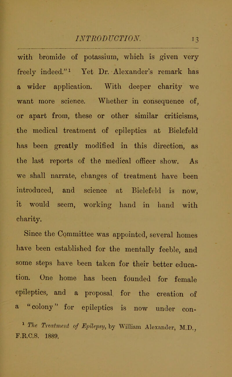 with bromide of potassium, which is given very freely indeed.”^ Yet Dr. Alexander’s remark has a wider application. With deeper charity we want more science. Whether in consequence of, or apart from, these or other similar criticisms, the medical treatment of epileptics at Bielefeld has been greatly modified in this direction, as the last reports of the medical officer show. As we shall narrate, changes of treatment have been introduced, and science at Bielefeld is now, it would seem, working hand in hand with charity. Since the Committee was appointed, several homes have been established for the mentally feeble, and some steps have been taken for their better educa- tion. One home has been founded for female epileptics, and a proposal for the creation of a “colony” for epileptics is now under con- ^ The Trentment of Einleimj, by William Alexander, M.D., F.RC.S. 1889.