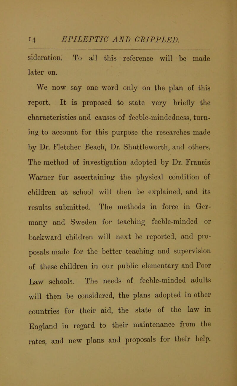 sicleration. To all this reference will be made later on. We now say one word only on the plan of this report. It is proposed to state very briefly the characteristics and causes of feeble-mindedness, turn- ing to account for this purpose the researches made by Dr, Fletcher Beach, Dr. Shuttleworth, and others. The method of investigation adopted by Dr. Francis Warner for ascertaining the physical condition of children at school will then be explained, and its results submitted. The methods in force in Ger- many and Sweden for teaching feeble-minded or backward children will next be reported, and pro- posals made for the better teaching and supervision of these children in our public elementary and Poor Law schools. The needs of feeble-minded adults will then be considered, the plans adopted in other countries for their aid, the state of the law in England in regard to their maintenance from the rates, and new plans and proposals for their help.