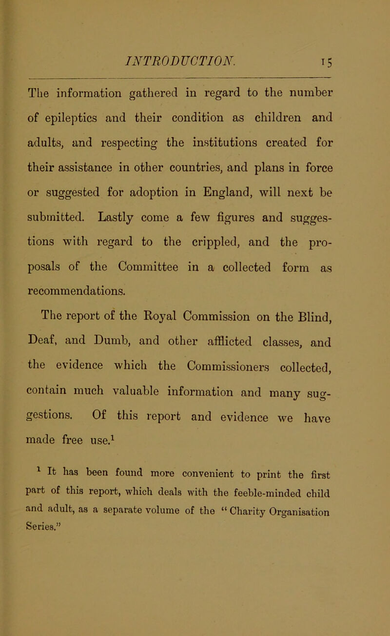The information gathered in regard to the number of epileptics and their condition as children and adults, and respecting the institutions created for their assistance in other countries, and plans in force or suggested for adoption in England, will next be submitted. Lastly come a few figures and sugges- tions with regard to the crippled, and the pro- posals of the Committee in a collected form as recommendations. The report of the Royal Commission on the Blind, Deaf, and Dumb, and other afflicted classes, and the evidence which the Commissioners collected, contain much valuable information and many sug- gestions. Of this report and evidence we have made free use.^ ^ It has been found more convenient to print the first part of this report, which deals with the feeble-minded child and adult, as a separate volume of the *’ Charity Organisation Series.”