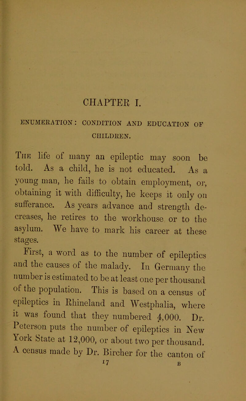 ENUMEEATION : CONDITION AND EDUCATION OF CIIILDKEN. Tiir life of many an epileptic may soon be told. As a child, he is not educated. As a young man, he fails to obtain employment, oi', obtaining it with dilSculty, he keeps it only on sufferance. As years advance and strength de- creases, he retires to the workhouse or to the asylum. We have to mark his career at these stages. Fiist, a word as to the number of epileptics and the causes of the malady. In Germany the number is estimated to be at least one per thousand of the population. This is based on a census of epileptics in Rhineland and Westphalia, where It was found that they numbered 4,000. Dr. 1 eterson puts the number of epileptics in New York State at 12,000, or about two per thousand. A census made by Dr. Bircher for the canton of n B