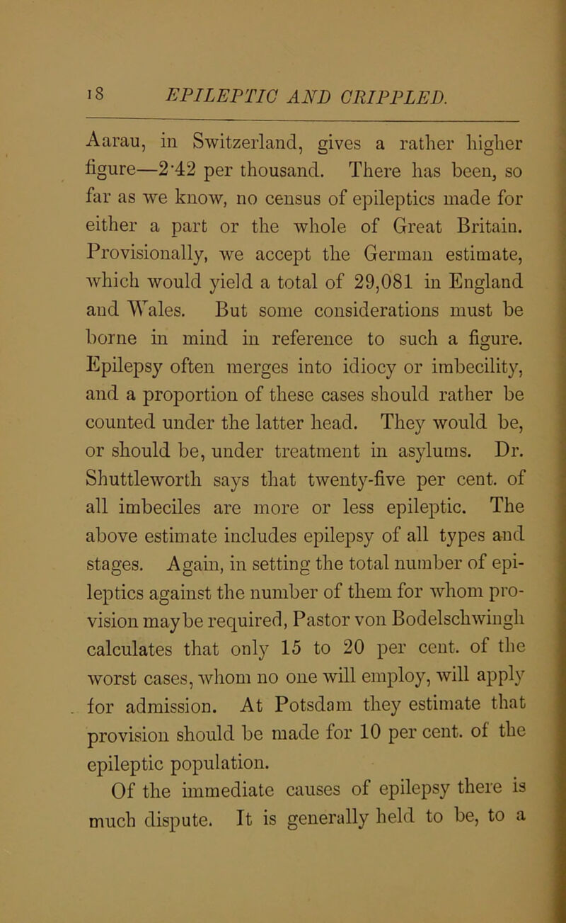 Aarau, in Switzerland, gives a rather higher figure—2'42 per thousand. There has been, so far as we know, no census of epileptics made for either a part or the Avhole of Great Britain. Provisionally, we accept the German estimate, which would yield a total of 29,081 in England and Wales. But some considerations must be borne in mind in reference to such a figure. Epilepsy often merges into idiocy or imbecility, and a proportion of these cases should rather be counted under the latter head. They would be, or should be, under treatment in asylums. Dr. Shuttleworth says that twenty-five per cent, of all imbeciles are more or less epileptic. The above estimate includes epilepsy of all types and stages. Again, in setting the total number of epi- leptics against the number of them for whom pro- vision maybe required, Pastor von Bodelschwingh calculates that only 15 to 20 per cent, of the worst cases, whom no one will employ, will apply for admission. At Potsdam they estimate that provision should be made for 10 per cent, of the epileptic population. Of the immediate causes of epilepsy there is much dispute. It is generally held to be, to a