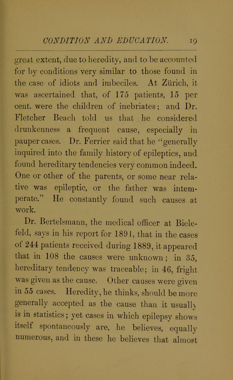 great extent, due to lieredity, and to be accounted for by conditions very similar to those found in the case of idiots and imbeciles. At Zurich, it was ascertained that, of 175 patients, 15 per cent, were the children of inebriates; and Dr. Fletcher Beadi told us that he considered drunkenness a frequent cause, especially in pauper cases. Dr. Ferrier said that he “generally inquired into the family history of epileptics, and found hereditary tendencies very common indeed. One or other of the parents, or some near rela- tive was epileptic, or the father was intem- perate.” He constantly found such causes at work. Dr. Bertelsmann, the medical officer at Biele- feld, says in his report for 189 J, that in the cases of 244 patients received during 1889, it appeared that in 108 the causes were unknown; in 35, hereditary tendency was traceable; in 46, fright was given as the cause. Other causes were given in 55 cases. Heredity, he thinks, should be more generally accepted as the cause than it usuall}. is in statistics; yet cases in which epilepsy shows itself spontaneously are, he believes, equally numerous, and in these he believes that almost