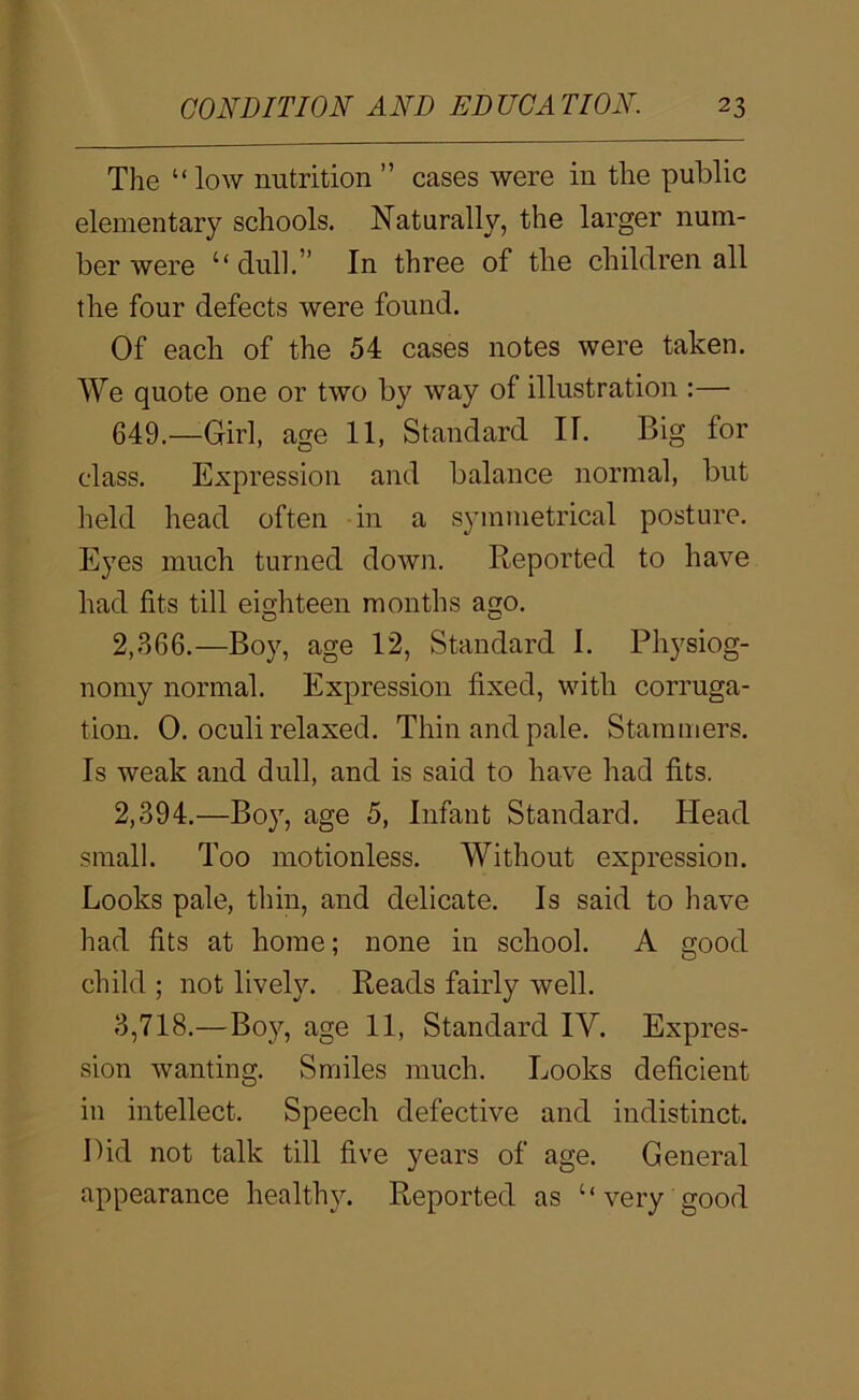 The “ low nutrition ” cases were in the public elementary schools. Naturally, the larger num- ber were “ dull.” In three of the children all the four defects were found. Of each of the 54 cases notes were taken. We quote one or two by way of illustration :— 649.—Girl, age 11, Standard IT. Big for class. Expression and balance normal, but held head often in a symmetrical posture. Eyes much turned down. Reported to have had fits till eighteen months a^o. 2,366.—Boy, age 12, Standard I. Physiog- nomy normal. Expression fixed, with corruga- tion. 0. oculi relaxed. Thin and pale. Stammers. Is weak and dull, and is said to have had fits. 2,394.—Boy, age 5, Infant Standard. Head small. Too motionless. Without expression. Looks pale, thin, and delicate. Is said to have had fits at home; none in school. A good child ; not lively. Reads fairly well. 3,718.—Boy, age 11, Standard IV. Expres- sion wanting. Smiles much. Looks deficient in intellect. Speech defective and indistinct. Bid not talk till five years of age. General appearance healthy. Reported as ‘‘very good