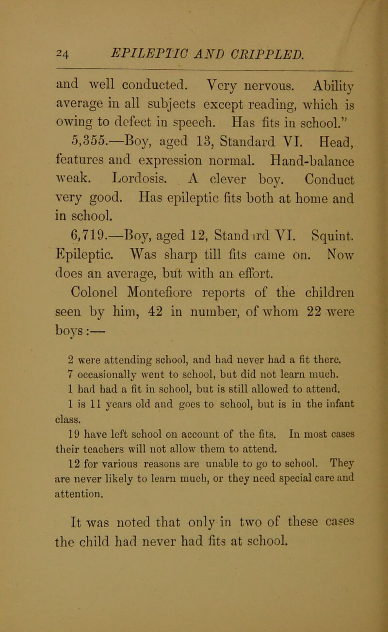 iind well conducted. Very nervous. Ability average in all subjects except reading, which is owing to defect in speech. Has fits in school.” 5,355.—Boy, aged 13, Standard VI. Head, features and expression normal. Hand-balance weak. Lordosis. A clever boy. Conduct very good. Has epileptic fits both at home and in school. 6,719.—Boy, aged 12, Stand ird VI. Squint. Epileptic. Was sharp till fits came on. Now does an average, but with an effort. Colonel Montefiore reports of the children seen by him, 42 in number, of whom 22 were boys:— 2 were attending school, and had never had a fit there. 7 occasionally went to school, but did not learn much. 1 had had a fit in school, but is still allowed to attend. 1 is 11 years old and goes to school, but is in the infant class. 19 have left school on account of the fits. In most cases their teachers will not allow them to attend. 12 for various reasons are unable to go to school. They are never likely to learn much, or they need special care and attention. It was noted that only in two of tliese cases the child had never had fits at school.