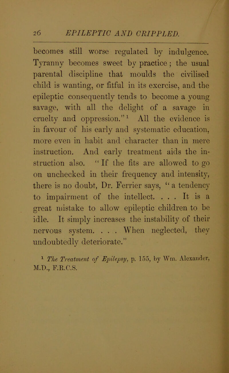 becomes still worse regulated by indulgence. Tyranny becomes sweet by practice; the usual parental discipline that moulds the civilised child is wanting, or fitful in its exercise, and the epileptic consequently tends to become a young savage, with all the delight of a savage in cruelty and oppression.”^ All the evidence is in favour of his early and systematic education, more even in habit and character than in mere instruction. And early treatment aids the in- struction also. “ If the fits are allowed to go on unchecked in their frequency and intensity, there is no doubt. Dr. Ferrier says, “ a tendency to impairment of the intellect. ... It is a great mistake to allow epileptic children to be idle. It simply increases the instabilit}'^ of their nervous system. . . . When neglected, they undoubtedly deteriorate.” ^ The Treatment of Ex>Uepsy, p. 155, by Wm. Alexander, M.D., F.R.C.S.