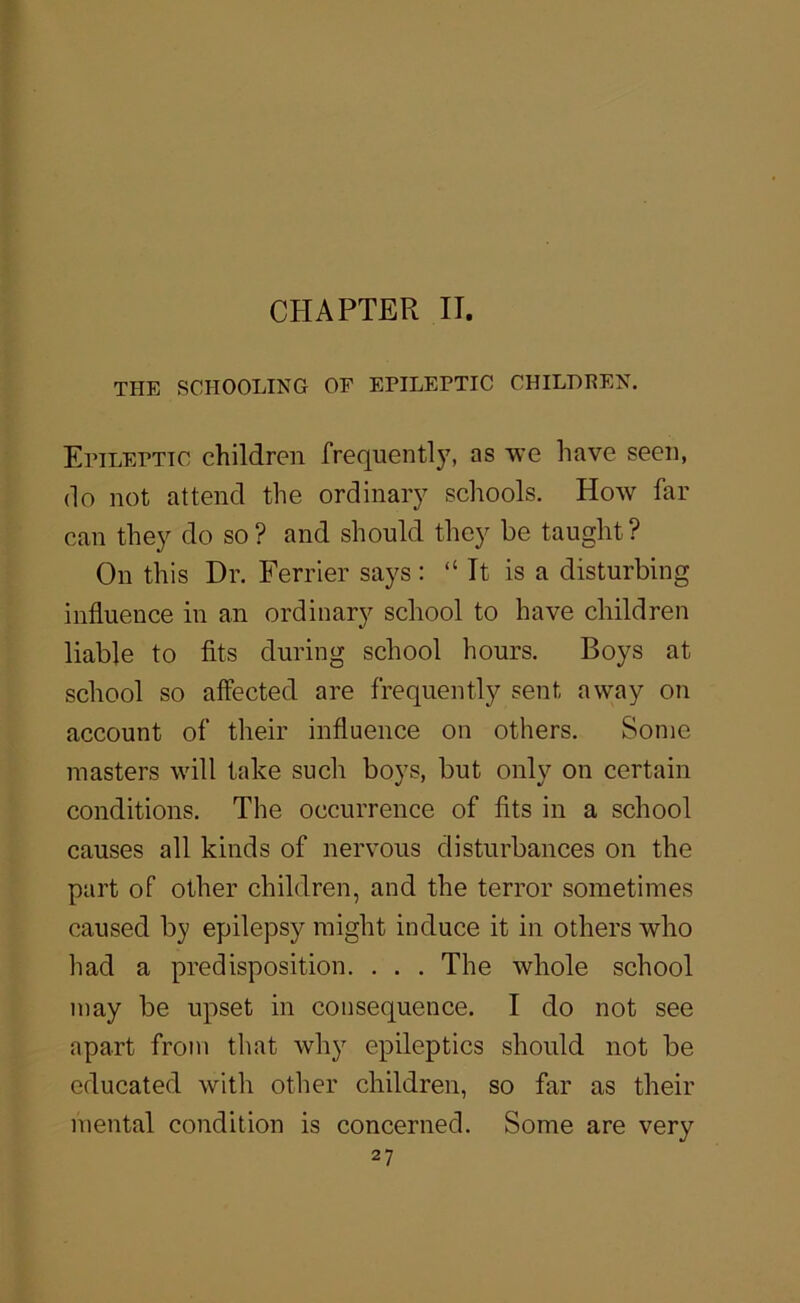 THE SCHOOLING OF EPILEPTIC CHILDPEN. Epileptic children frequent!as we have seen, do not attend the ordinary schools. How far can they do so ? and should they be taught ? On this Dr. Ferrier says : “ It is a disturbing influence in an ordinary school to have children liable to fits during school hours. Boys at school so affected are frequently sent away on account of their influence on others. Some masters will take such boys, but only on certain conditions. The occurrence of fits in a school causes all kinds of nervous disturbances on the part of other children, and the terror sometimes caused by epilepsy might induce it in others who had a predisposition. . . . The whole school may be upset in consequence. I do not see apart from that why epileptics should not be educated with other children, so far as their mental condition is concerned. Some are very