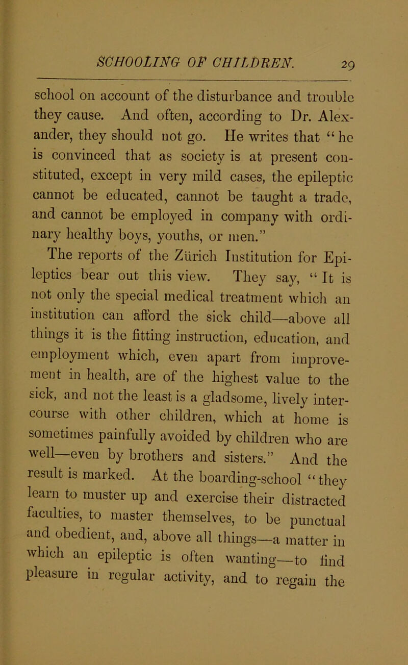 school on account of the disturbance and trouble they cause. And often, according to Dr. Alex- ander, they should not go. He writes that “ ho is convinced that as society is at present con- stituted, except in very mild cases, the epileptic cannot be educated, cannot be taught a trade, and cannot be employed in company with ordi- nary healthy boys, youths, or men.” The reports of the Zurich Institution for Epi- leptics bear out this view. They say, “It is not only the special medical treatment whicli an institution can afford the sick child—above all things it is the fitting instruction, education, and employment which, even apart from improve- ment in health, are of the highest value to the sick, and not the least is a gladsome, lively inter- course with other children, which at home is sometimes painfully avoided by children who are well—even by brothers and sisters.” And the result is marked. At the boarding-school “they learn to muster up and exercise their distracted faculties, to master themselves, to be punctual and obedient, and, above all things—a matter in which an epileptic is often wanting—to find pleasure in regular activity, and to regain the