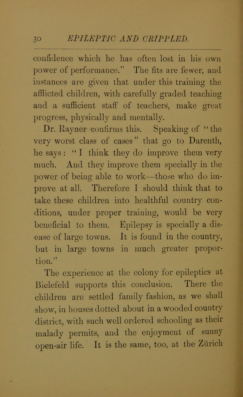 confidence which he has often lost in his own power of performance.” The fits are fewer, and instances are given that under this training the afflicted children, with carefully graded teaching and a sufficient staff of teachers, make great progress, physically and mentally. Dr. Rayner confirms this. Speaking of “the very worst class of cases ” that go to Darenth, he says: “I think they do improve them very much. And they improve them specially in the power of being able to work—those who do im- prove at all. Therefore 1 should think that to take these children into healthful country con- ditions, under proper training, would be very beneficial to them. Epilepsy is specially a dis- ease of large towns. It is found in the country, but in large towns in much greater propor- tion.” The experience at the colony for epileptics at Bielefeld supports this conclusion. There the children are settled family fashion, as we shall show, in houses dotted about in a w’ooded country district, with such well ordered schooling as their malady permits, and the enjoyment of sunny open-air life. It is the same, too, at the Zurich