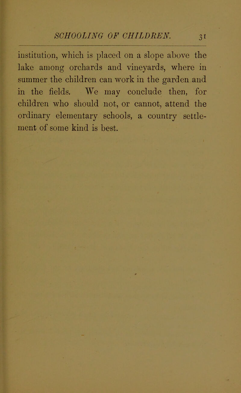 institution, which is placed on a slope above the lake among orchards and vineyards, where in summer the children can work in the garden and in the fields. We may conclude then, for children who should not, or cannot, attend the ordinary elementary schools, a country settle- ment of some kind is best.