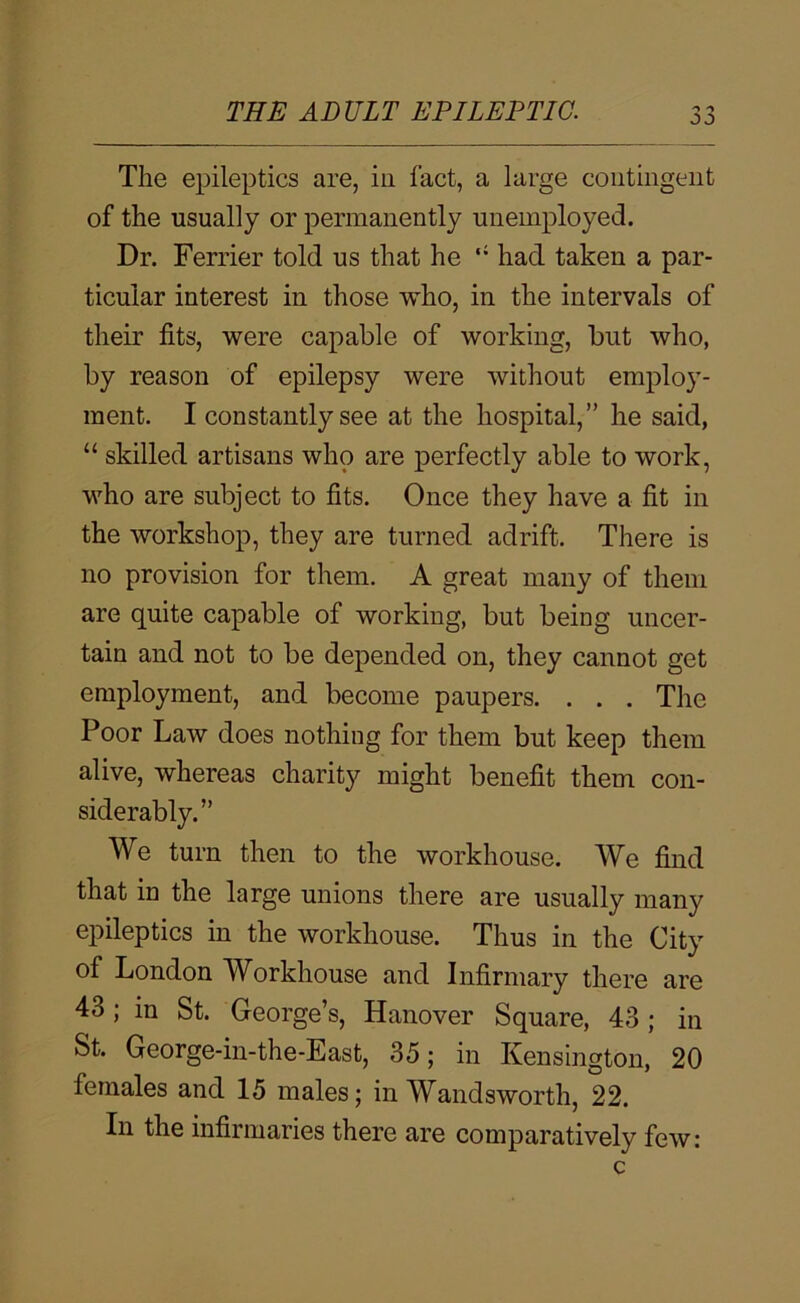 The epileptics are, in fact, a large contingent of the usually or permanently unemployed. Dr. Ferrier told us that he ‘‘ had taken a par- ticular interest in those who, in the intervals of their fits, were capable of working, but who, by reason of epilepsy were without employ- ment. I constantly see at the hospital,” he said, “ skilled artisans who are ]perfectly able to work, who are subject to fits. Once they have a fit in the workshop, they are turned adrift. There is no provision for them. A great many of them are quite capable of working, but being uncer- tain and not to be depended on, they cannot get employment, and become paupers. . . . The Poor Law does nothing for them but keep them alive, whereas charity might benefit them con- siderably.” We turn then to the workhouse. We find that in the large unions there are usually many epileptics in the workhouse. Thus in the City of London Workhouse and Infirmary there are 43; in St. George’s, Hanover Square, 43 ; in St. George-in-the-East, 35; in Kensington, 20 females and 15 males; in Wandsworth, 22. In the infirmaries there are comparatively few: c