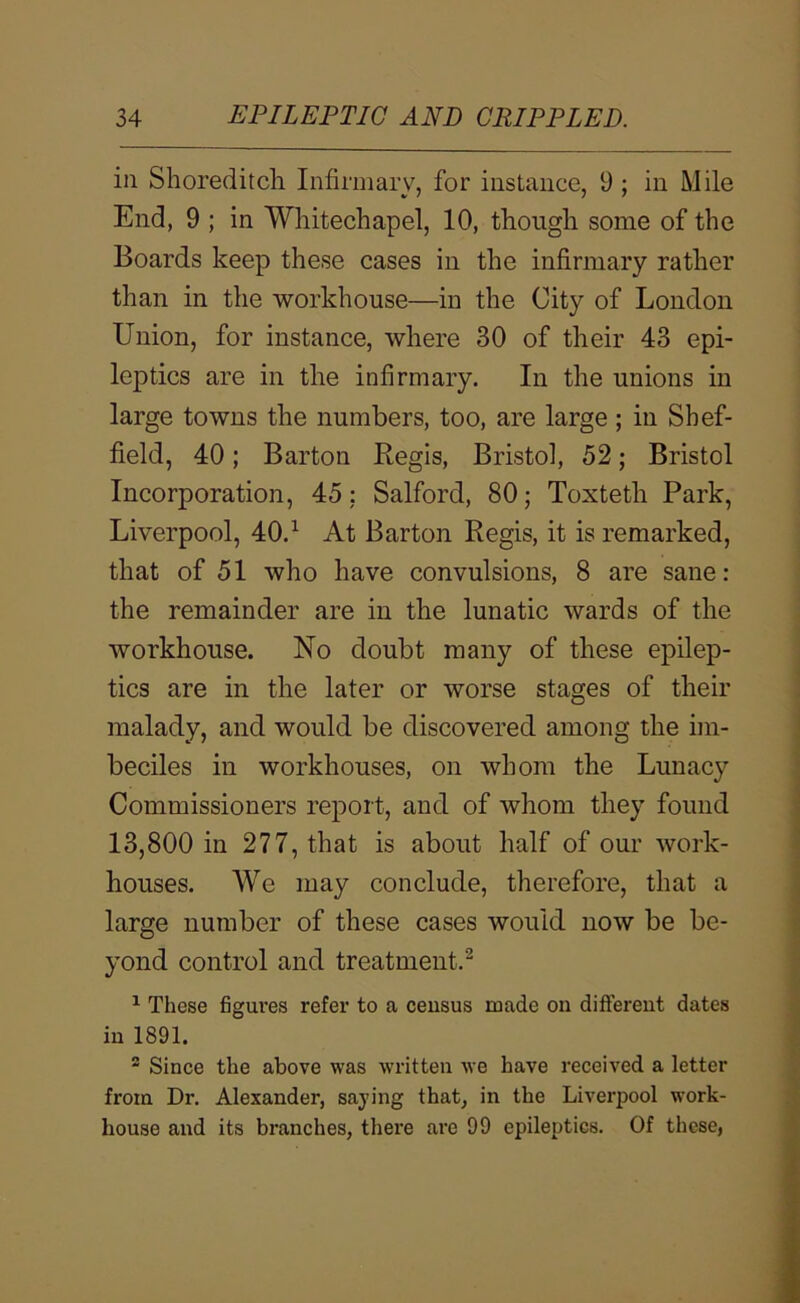 in Shoreditch Infirmary, for instance, 9 ; in Mile End, 9 ; in Whitechapel, 10, though some of the Boards keep these cases in the infirmary rather than in the workhouse—in the City of London Union, for instance, where 30 of their 43 epi- leptics are in the infirmary. In the unions in large towns the numbers, too, are large; in Shef- field, 40; Barton Regis, Bristol, 52; Bristol Incorporation, 45: Salford, 80; Toxteth Park, Liverpool, 40.^ At Barton Regis, it is remarked, that of 51 who have convulsions, 8 are sane: the remainder are in the lunatic wards of the workhouse. No doubt many of these epilep- tics are in the later or worse stages of their malady, and would be discovered among the im- beciles in workhouses, on whom the Lunacy Commissioners report, and of whom they found 13,800 in 277, that is about half of our work- houses. We may conclude, therefore, that a large number of these cases would now be be- yond control and treatment.^ ^ These figui’es refer to a census made on different dates in 1891. ® Since the above was written we have received a letter from Dr. Alexander, saying that, in the Liverpool work- house and its branches, there are 99 epileptics. Of these,