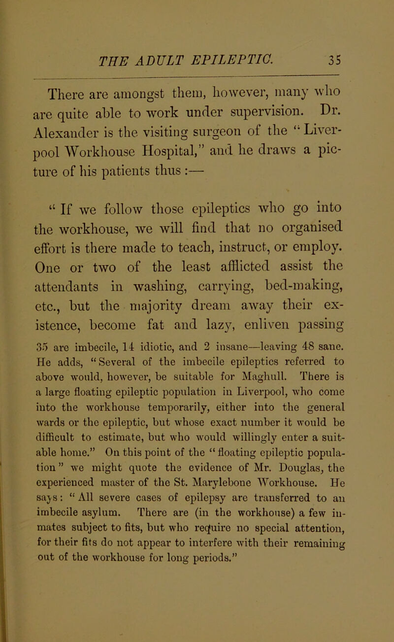 There are amongst them, however, many who are quite able to work under supervision. Dr. Alexander is the visiting surgeon of the “ Liver- pool Workliouse Hospital,” and he draws a pic- ture of his patients thus :— “ If we follow those epileptics who go into the workhouse, we will find that no organised effort is there made to teach, instruct, or employ. One or two of the least afflicted assist the attendants in washing, carrying, bed-making, etc., but the majority dream away their ex- istence, become fat and lazy, enliven passing 35 are imbecile, 14 idiotic, and 2 insane—leaving 48 sane. He adds, “Several of the imbecile epileptics referred to above would, however, be suitable for Maghull. There is a large floating epileptic population in Liverpool, who come into the workhouse temporarily, either into the general wards or the epileptic, but whose exact number it would be difficult to estimate, but who would willingly enter a suit- able home.” On this point of the “ floating epileptic popula- tion ” we might quote the evidence of Mr. Douglas, the experienced master of the St. Marylebone Workhouse. He saj^s: “ All severe cases of epilepsy are transferred to an imbecile asylum. There are (in the workhouse) a few in- mates subject to fits, but who rec(uii*e no special attention, for their fits do not appear to interfere with their remaining out of the workhouse for long periods.”