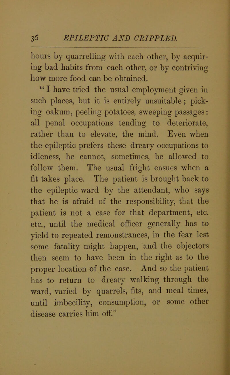 hours by quaiTellmg witli each other, by acquir- ing bad habits from each other, or by contriving how more food can be obtained. “ I have tried the usual employment given in sucli places, but it is entirely unsuitable; pick- ing oakum, peeling potatoes, sweeping passages: all penal occupations tending to deteriorate, rather than to elevate, the mind. Even when the epileptic prefers these dreary occupations to idleness, he cannot, sometimes, be allowed to follow them. The usual fright ensues when a fit takes place. The patient is brought back to the epileptic ward by the attendant, who says that he is afraid of the responsibility, that the patient is not a case for that department, etc. etc., until the medical officer generally has to yield to repeated remonstrances, in the fear lest some fatality might happen, and the objectors then seem to have been in the right as to the proper location of the case. And so the patient has to return to dreary walking through the ward, varied by quarrels, fits, and meal times, until imbecility, consumption, or some other disease carries him off.”