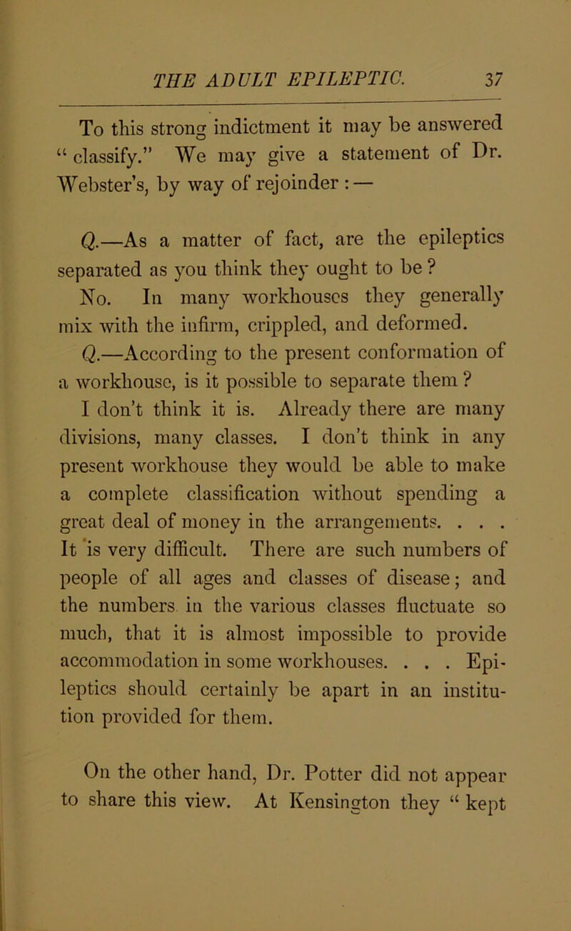 To this strong indictment it may be answered “ classify.” We may give a statement of Dr. Webster’s, by way of rejoinder : — Q.—As a matter of fact, are the epileptics separated as you think they ought to be ? No. In many workhouses they generally mix with the infirm, crippled, and deformed. Q.—According to the present conformation of a workhouse, is it possible to separate them ? I don’t think it is. Already there are many divisions, many classes. I don’t think in any present workhouse they would be able to make a complete classification without spending a great deal of money in the arrangements. . . . It *is very difficult. There are such numbers of people of all ages and classes of disease; and the numbers in the various classes fluctuate so much, that it is almost impossible to provide accommodation in some workhouses. . . . Epi- leptics should certainly be apart in an institu- tion provided for them. On the other hand. Dr. Potter did not appear to share this view. At Kensington they “ kept