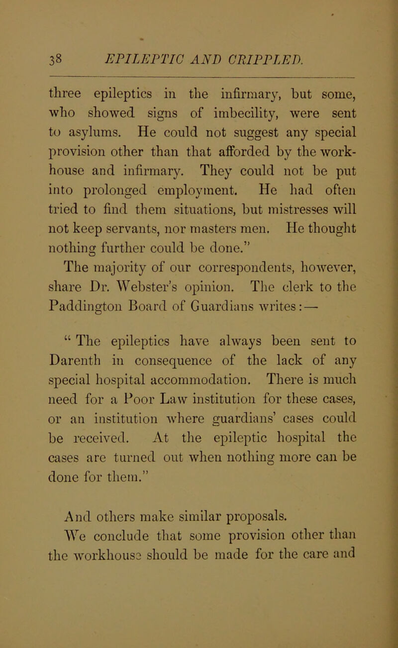 three epileptics in the infirmary, hut some, who showed signs of imbecility, were sent to asylums. He could not suggest any special provision other than that afforded by the work- house and infirmary. They could not be put into prolonged employment. He had often tried to find them situations, but mistresses will not keep servants, nor masters men. He thought nothing further could be done.” The majority of our correspondents, however, share Dr. Webster’s opinion. The clerk to the Paddington Board of Guardians writes: — “ The epileptics have always been sent to Darenth in consequence of the lack of any special hospital accommodation. There is much need for a Poor Law institution for these cases, or an institution where guardians’ cases could be received. At the epileptic hospital the cases are turned out when nothing more can be done for them.” And others make similar proposals. We conclude that some provision other than the workhouse should be made for the care and