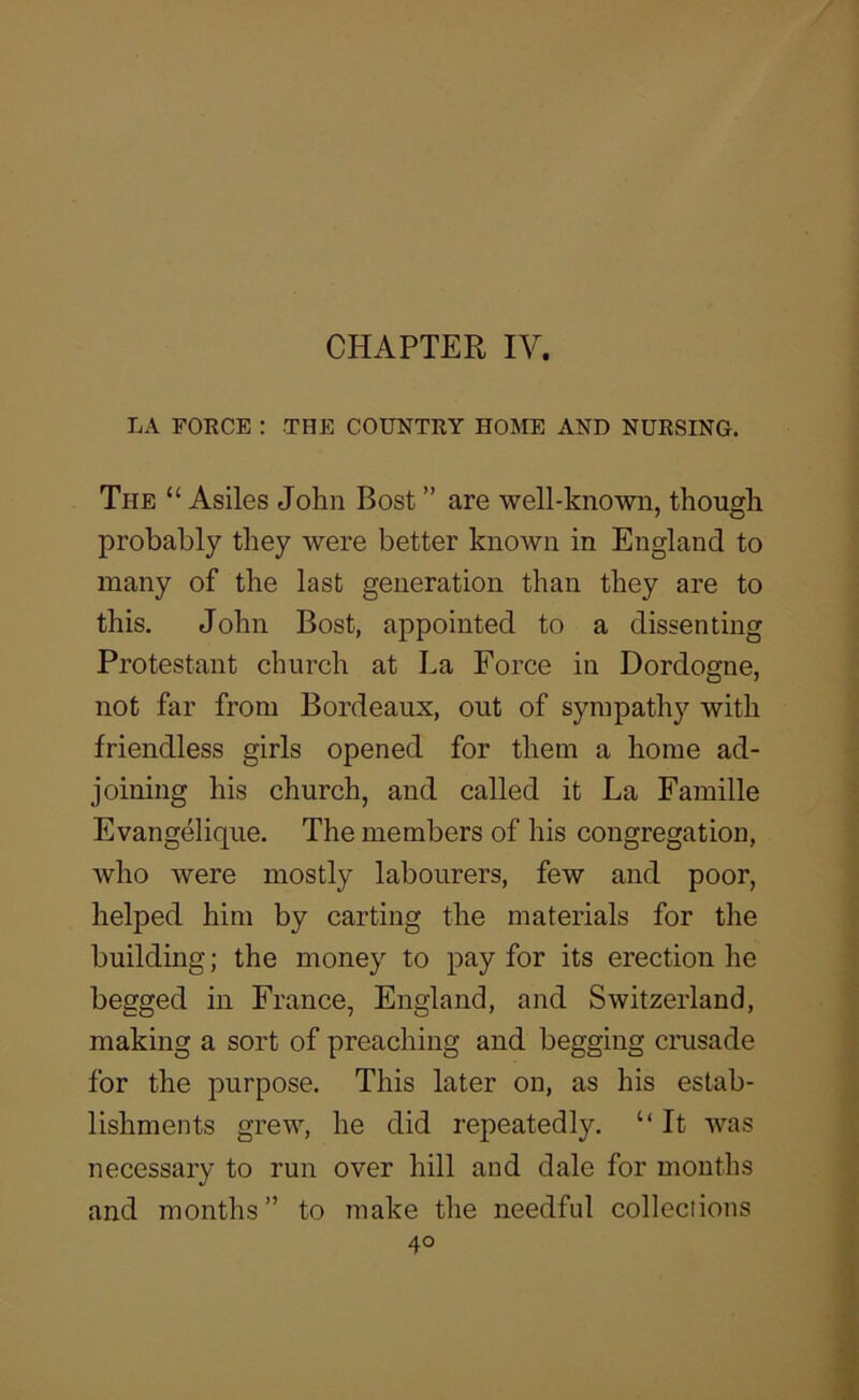 LA FORCE ; THE COUNTRY HOME AND NURSING. The “ Asiles John Dost ” are well-known, though probably they were better known in England to many of the last generation than they are to this. John Bost, appointed to a dissenting Protestant church at La Force in Dordogne, not far from Bordeaux, out of sympathy with friendless girls opened for them a home ad- joining his church, and called it La Famille Evangelique. The members of his congregation, who were mostly labourers, few and poor, helped him by carting the materials for the building; the money to pay for its erection he begged in France, England, and Switzerland, making a sort of preaching and begging crusade for the purpose. This later on, as his estab- lishments grew, he did repeatedly. “ It was necessary to run over hill and dale for months and months ” to make the needful colleciions
