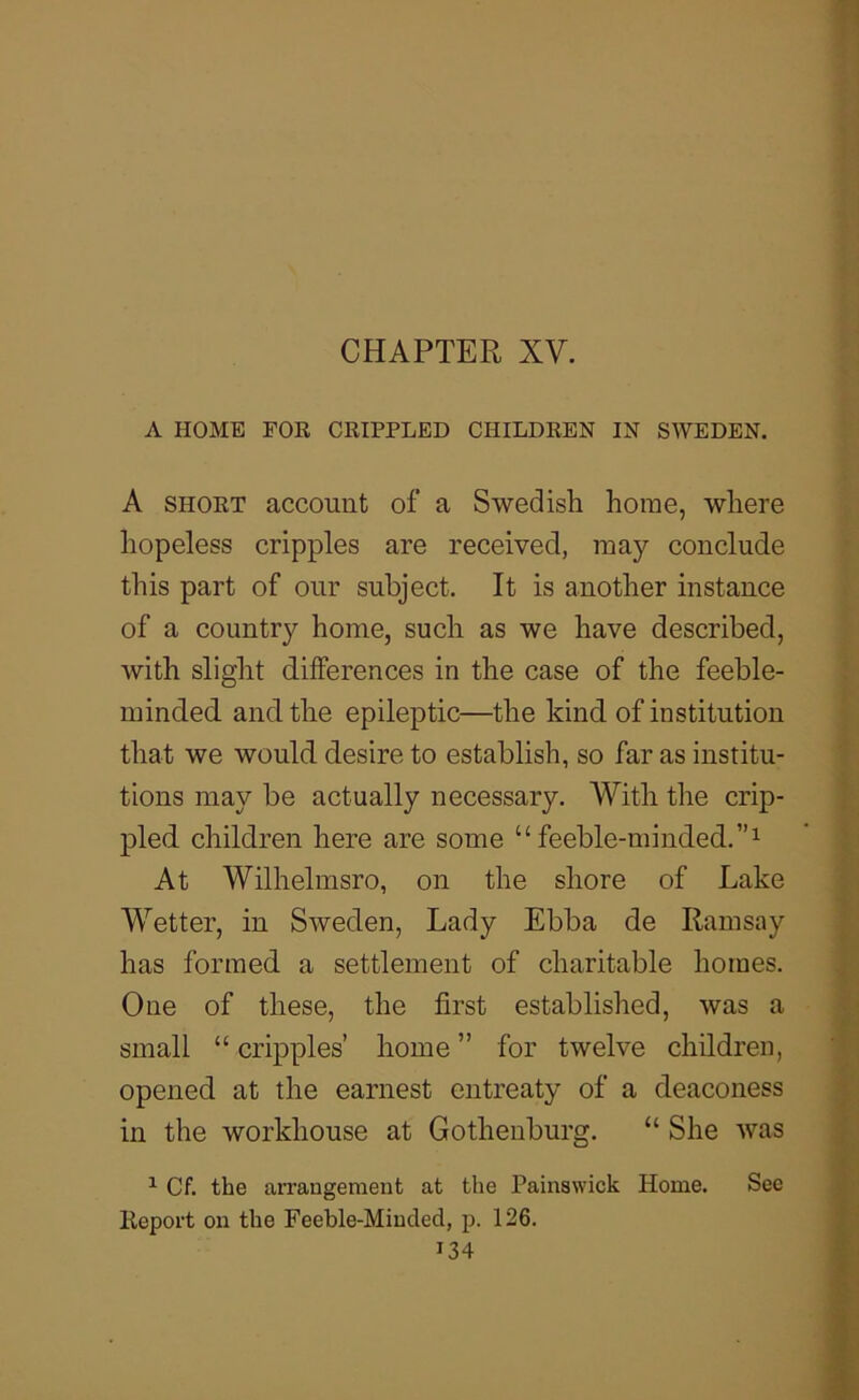 A HOME FOE CRIPPLED CHILDREN IN SWEDEN. A SHORT account of a Swedish home, where hopeless cripples are received, may conclude this part of our subject. It is another instance of a country home, such as we have described, with slight differences in the case of the feeble- minded and the epileptic—the kind of institution that we would desire to establish, so far as institu- tions may be actually necessary. With the crip- pled children here are some “ feeble-minded. At Wilhelmsro, on the shore of Lake Wetter, in Sweden, Lady Ebba de Ramsay has formed a settlement of charitable homes. One of these, the first established, was a small “ cripples’ home ” for twelve children, opened at the earnest entreaty of a deaconess in the workhouse at Gothenburg. “ She was ^ Cf. the aiTangement at the Painswick Home. See Report on the Feeble-Minded, p. 126.