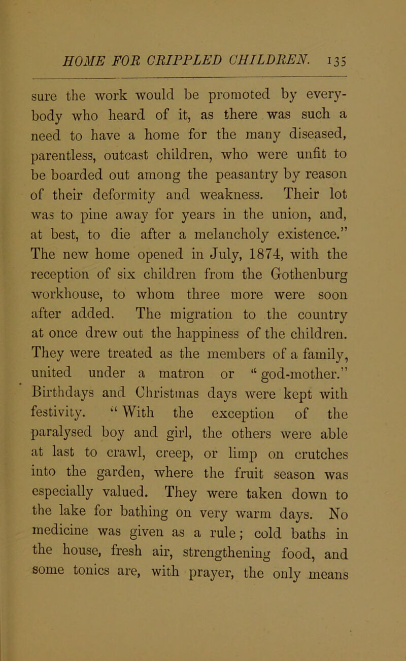 sure the work would be promoted by every- body wbo beard of it, as there was such a need to have a home for the many diseased, parentless, outcast children, who were unfit to be boarded out among the peasantry by reason of their deformity and weakness. Their lot was to pine away for years in the union, and, at best, to die after a melancholy existence.” The new home opened in July, 1874, with the reception of six children from the Gothenburg workhouse, to whom three more were soon after added. The migration to the country at once drew out the happiness of the children. They were treated as the members of a family, united under a matron or “ god-mother.” Birthdays and Christinas days were kept with festivity. “ With the exception of the paralysed boy and girl, the others were able at last to crawl, creep, or limp on crutches into the garden, where the fruit season was especially valued. They were taken down to the lake for bathing on very warm days. No medicine was given as a rule; cold baths in the house, fresh air, strengthening food, and some tonics are, with prayer, the only means