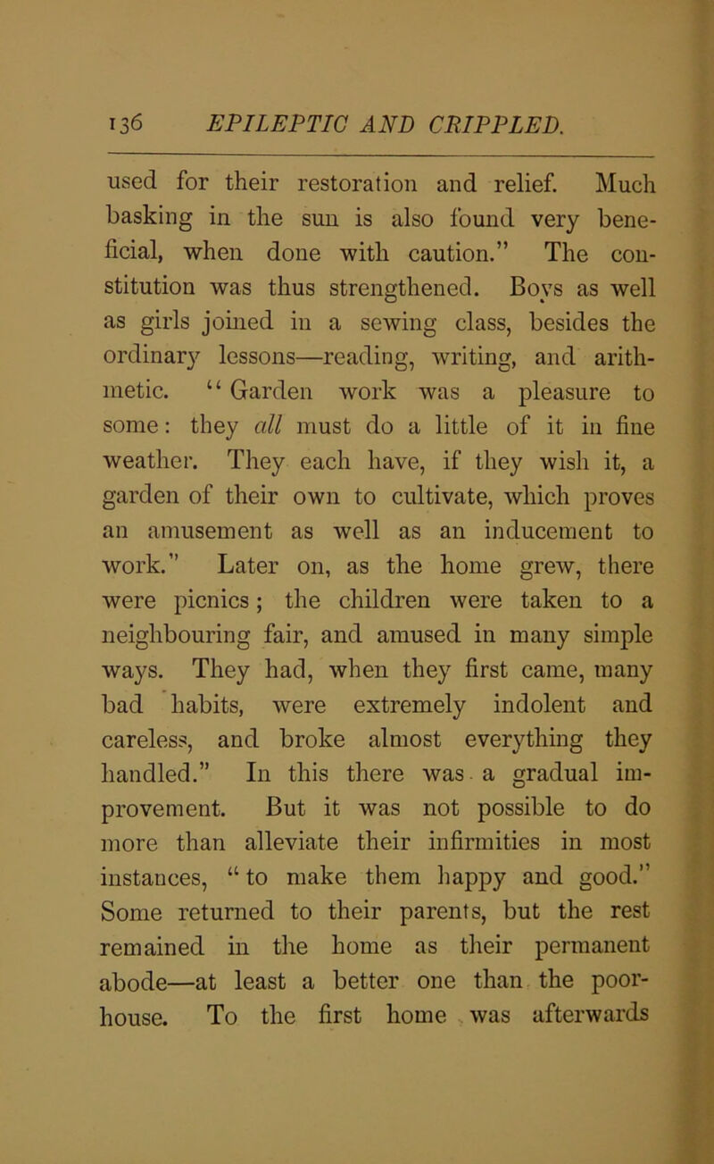 used for their restoration and relief. Much basking in the sun is also found very bene- ficial, when done with caution.” The con- stitution was thus strengthened. Boys as well as girls jomed in a sewing class, besides the ordinar}'’ lessons—reading, writing, and arith- metic. “ Garden work was a pleasure to some: they all must do a little of it in fine weather. They each have, if they wish it, a garden of their own to cultivate, which proves an amusement as well as an inducement to work.” Later on, as the home grew, there were picnics; the children were taken to a neighbouring fair, and amused in many simple ways. They had, when they first came, many bad habits, were extremely indolent and careless, and broke almost everything they handled.” In this there was. a gradual im- provement. But it was not possible to do more than alleviate their infirmities in most instances, “ to make them iiappy and good.” Some returned to their parents, but the rest remained in the home as their permanent abode—at least a better one than the poor- house. To the first home was afterwards