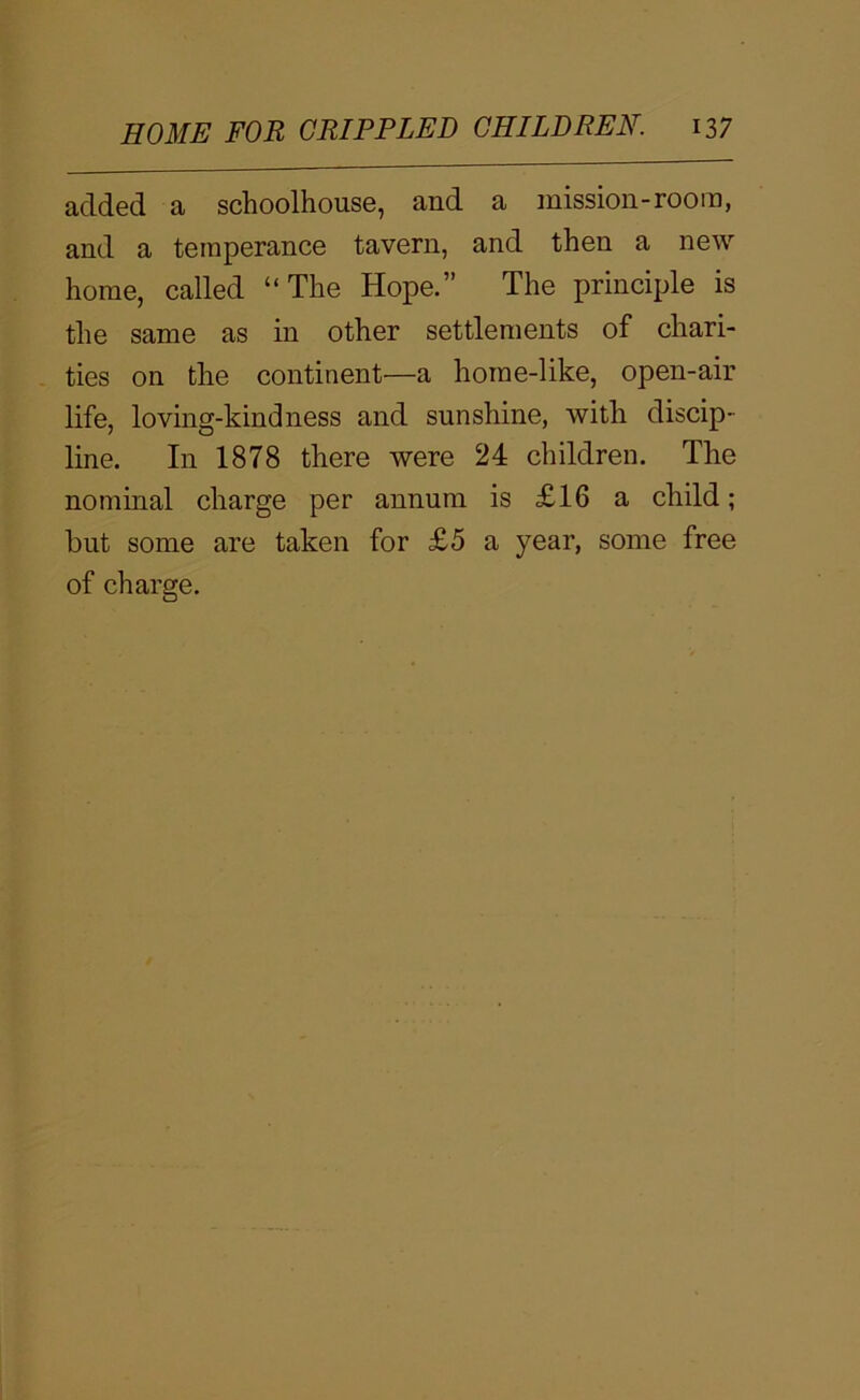 added a schoolhouse, and a mission-room, and a temperance tavern, and then a new home, called “The Hope.” The principle is the same as in other settlements of chari- ties on the continent—a horne-like, open-air life, loving-kindness and sunshine, with discip- line. In 1878 there were 24 children. The nominal charge per annum is £16 a child; hut some are taken for £5 a year, some free of charge.