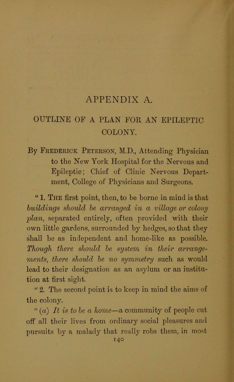 OUTLINE OF A PLAN FOR AN EPILEPTIC COLONY. By Frederick Peterson, M.D., Attending Physician to the New York Hospital for the Nervous and Epileptic; Chief of Clinic Nervous Depart- ment, College of Physicians and Surgeons. “ 1. The first point, then, to he borne in mind is that buildings should he arranged in a village or colony 'plan, separated entirely, often provided with their own little gardens, surrounded by hedges, so that they shall be as independent and home-like as possible. Though there should he system in their at'range- ments, there should he no symmetry such as would lead to their designation as an asylum or an institu- tion at first sight. “ 2. The second point is to keep in mind the aims of the colony. “ (a) It is to he a home—a community of people cut oflf all their lives from ordinary social pleasures and pursuits by a malady that really robs them, in most
