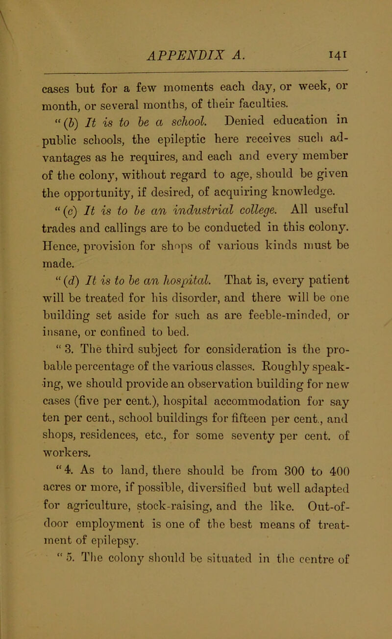 cases but for a few moments each day, or week, or month, or several months, of their faculties. “(J) It is to he a school. Denied education in public schools, the epileptic here receives such ad- vantages as he requires, and each and every member of the colon}', without regard to age, should be given the opportunity, if desired, of acquiring knowledge. “(c) It is to he an industrial college. All useful trades and callings are to be conducted in this colony. Hence, provision for shops of various kinds must be made. “ (d) It is to he an hospital. That is, every patient will be treated for his disorder, and there will be one building set aside for such as are feeble-minded, or insane, or confined to bed. “ 3. The third subject for consideration is the pro- bable percentage of the various classes. Roughly speak- ing, we should pi'ovide an observation building for new cases (five per cent.), hospital accommodation for say ten per cent., school buildings for fifteen per cent., and shops, residences, etc., for some seventy per cent, of workers. “4. As to land, there should be from 300 to 400 acres or more, if possible, diversified but well adapted for agriculture, stock-raising, and the like. Out-of- door employment is one of the best means of treat- ment of epilepsy. “ 5. The colony should be situated in the centre of
