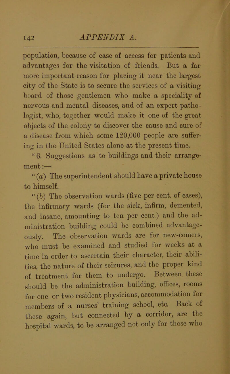 population, because of ease of access for patients and advantages for the visitation of friends. But a far more important reason for placing it near the largest city of the State is to secure the services of a visiting board of those gentlemen who make a speciality of nervous and mental diseases, and of an expert patho- logist, who, together would make it one of the great objects of the colony to discover the cause and cure of a disease from which some 120,000 people are suffer- ing in the United States alone at the present time. “ 6. Suggestions as to buildings and their arrange- ment :— “ (a) The superintendent should have a private house to himself. “ (6) The observation wards (five per cent, of cases), the infirmary wards (for the sick, infirm, demented, and insane, amounting to ten per cent.) and the ad- ministration building could be combined advantage- ously. The observation wards are for new-comers, who must be examined and studied for weeks at a time in order to ascertain their character, their abili- ties, the nature of their seizures, and the proper kind of treatment for them to undergo. Between these should be the administration building, offices, rooms for one or two resident physicians, accommodation for members of a nurses’ training school, etc. Back of these again, but connected by a corridor, are the hospital wards, to be arranged not only for those who