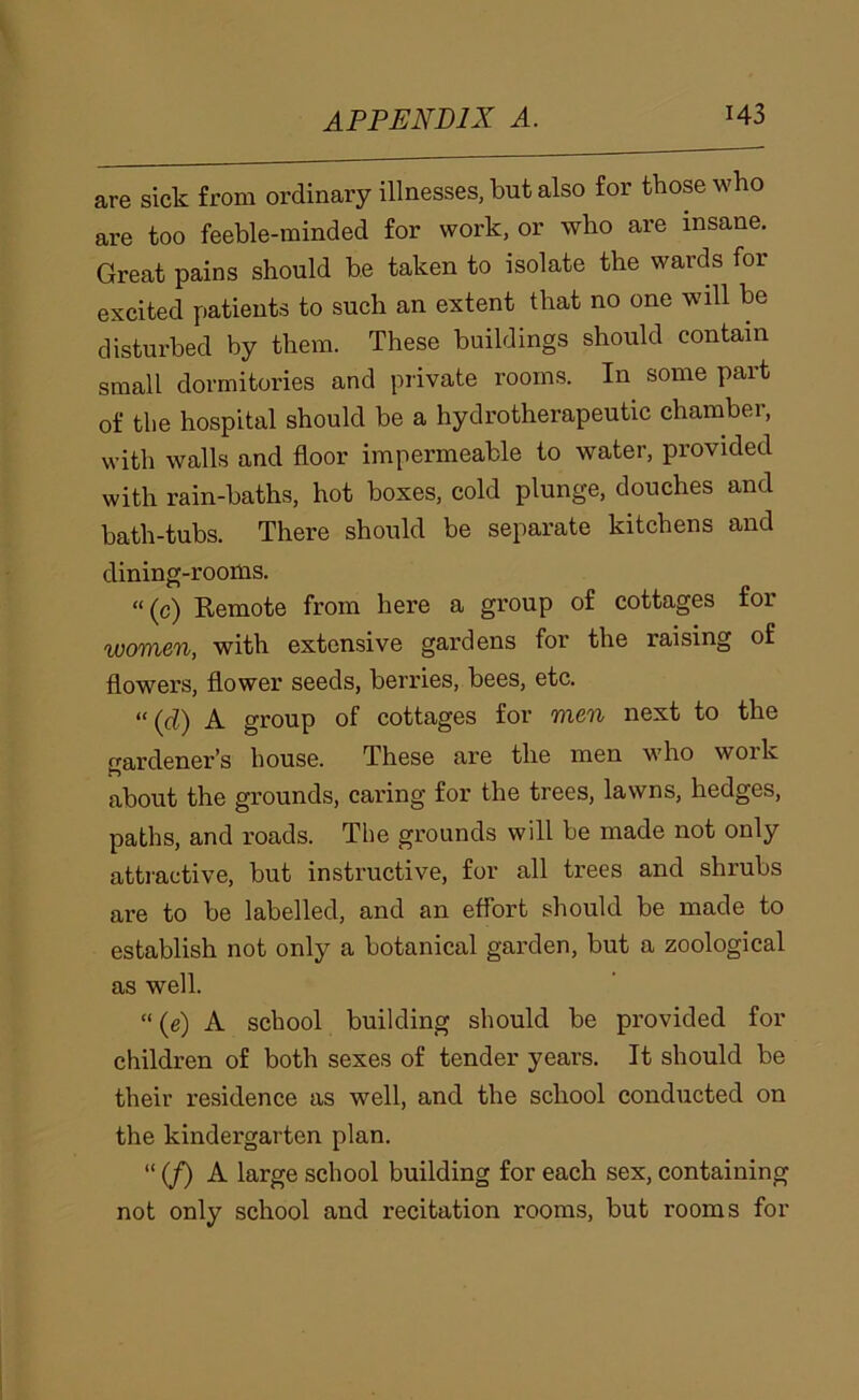 are sick from ordinary illnesses, but also for those who are too feeble-minded for work, or who are insane. Great pains should be taken to isolate the wards for excited patients to such an extent that no one will be disturbed by them. These buildings should contain small dormitories and private rooms. In some part of the hospital should be a hydrotherapeutic chamber, with walls and floor impermeable to water, provided with rain-baths, hot boxes, cold plunge, douches and bath-tubs. There should be separate kitchens and dining-rooms. “(c) Remote from here a group of cottages for women, with extensive gardens for the raising of flowers, flower seeds, berries, bees, etc. “ {d) A group of cottages for men next to the gardener’s house. These are the men who work about the grounds, caring for the trees, lawns, hedges, paths, and roads. The grounds will be made not only atti'active, but instructive, for all trees and shrubs are to be labelled, and an effort should be made to establish not only a botanical garden, but a zoological as well. “ (e) A school building should be provided for children of both sexes of tender years. It should be their residence as well, and the school conducted on the kindergarten plan. “ (/) A large school building for each sex, containing not only school and recitation rooms, but rooms for