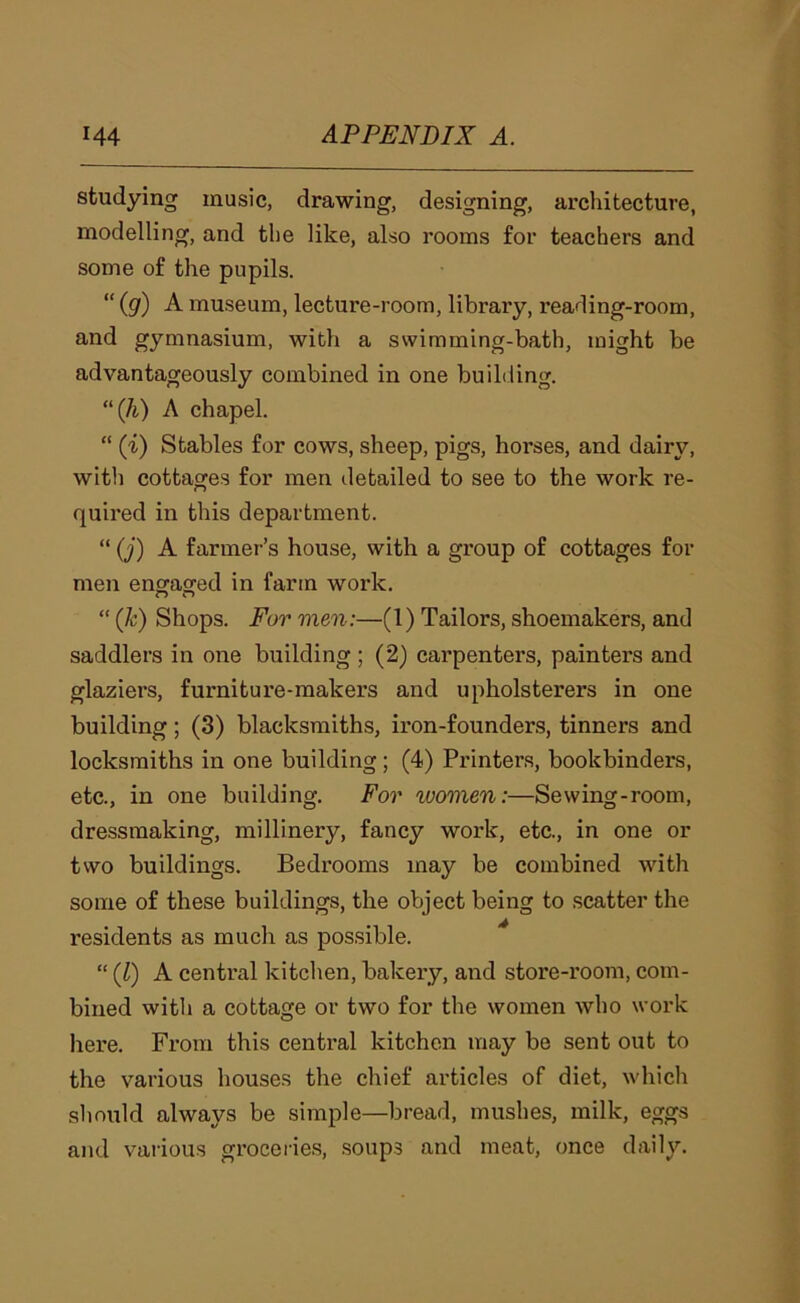studying music, drawing, designing, architecture, modelling, and the like, also rooms for teachers and some of the pupils. “ (g) A museum, lecture-room, library, reading-room, and gymnasium, with a swimming-bath, might be advantageously combined in one building. (k) A chapel. “ (i) Stables for cows, sheep, pigs, horses, and dairy, with cottages for men detailed to see to the work re- quired in this department. “ (j) A farmer’s house, with a group of cottages for men enoraged in farm work. “ (k) Shops. For men:—(1) Tailors, shoemakers, and saddlers in one building ; (2) carpenters, painters and glaziers, furniture-makers and upholsterers in one building; (3) blacksmiths, iron-founders, tinners and locksmiths in one building; (4) Printers, bookbinders, etc., in one building. For women:—Sewing-room, dressmaking, millinery, fancy work, etc., in one or two buildings. Bedrooms may be combined with some of these buildings, the object being to scatter the residents as much as possible. “ {1) A central kitchen, bakeiy, and store-room, com- bined witli a cottage or two for the women who work here. From this central kitchen may be sent out to the various houses the chief articles of diet, which should always be simple—bread, mushes, milk, eggs and various groceries, .soups and meat, once daily.