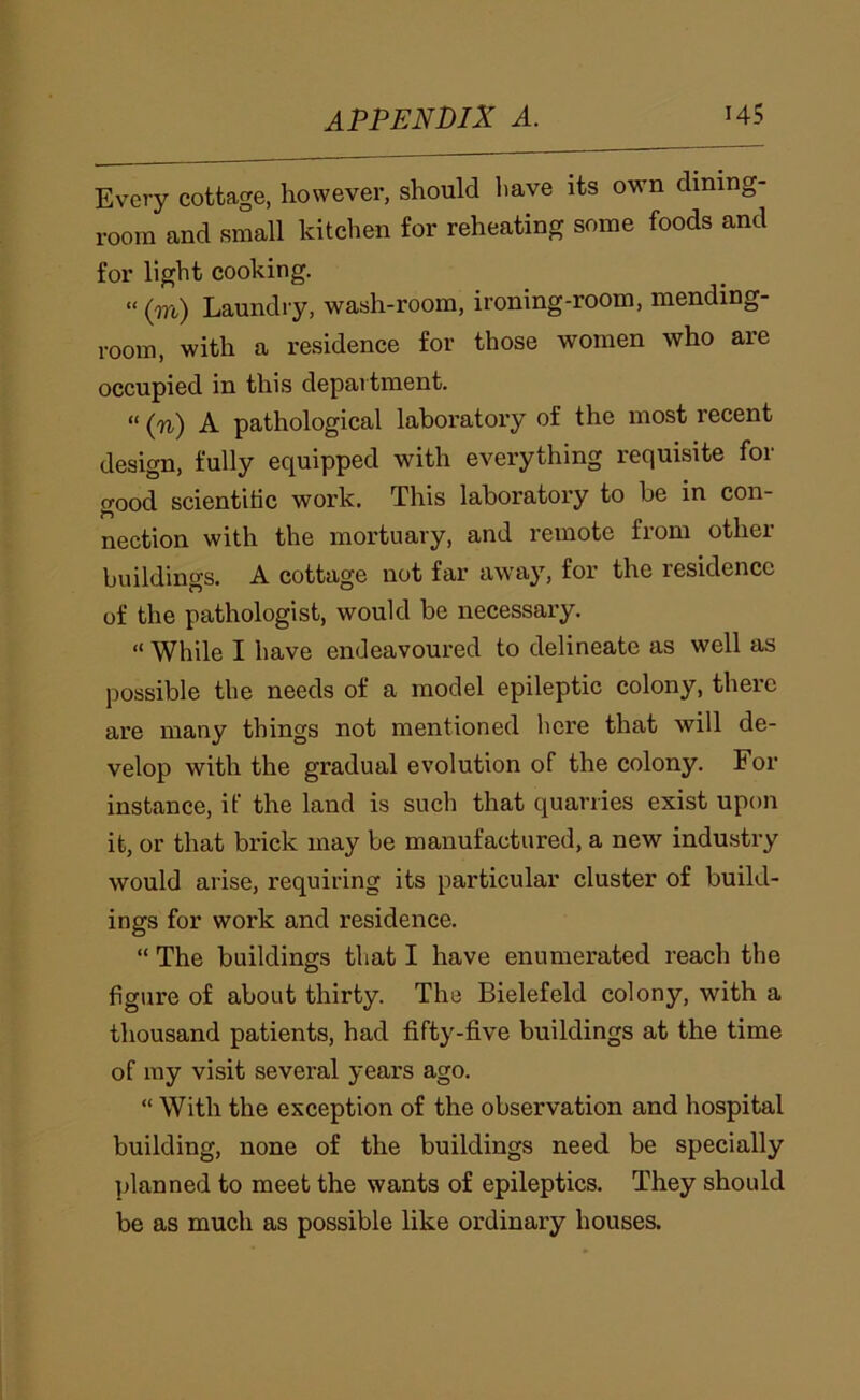 Every cottage, however, should have its own dining- room and small kitchen for reheating some foods and for light cooking. »(m) Laundry, wash-room, ironing-room, mending- room, with a residence for those women who are occupied in this department. “ (n) A pathological laboratory of the most recent design, fully equipped with everything requisite for good scientihc work. This laboratory to be in con- nection with the mortuary, and remote from other buildings. A cottage not far away, for the residence of the pathologist, would be necessary. “ While I have endeavoured to delineate as well as possible the needs of a model epileptic colony, there are many things not mentioned here that will de- velop with the gradual evolution of the colony. For instance, if the land is such that quarries exist upon it, or that brick may be manufactured, a new industry would arise, requiring its particular cluster of build- ings for work and residence. “ The buildings tliat I have enumerated reach the figure of about thirty. The Bielefeld colony, with a thousand patients, had fifty-five buildings at the time of ray visit several years ago. “ With the exception of the observation and hospital building, none of the buildings need be specially planned to meet the wants of epileptics. They should be as much as possible like ordinary houses.