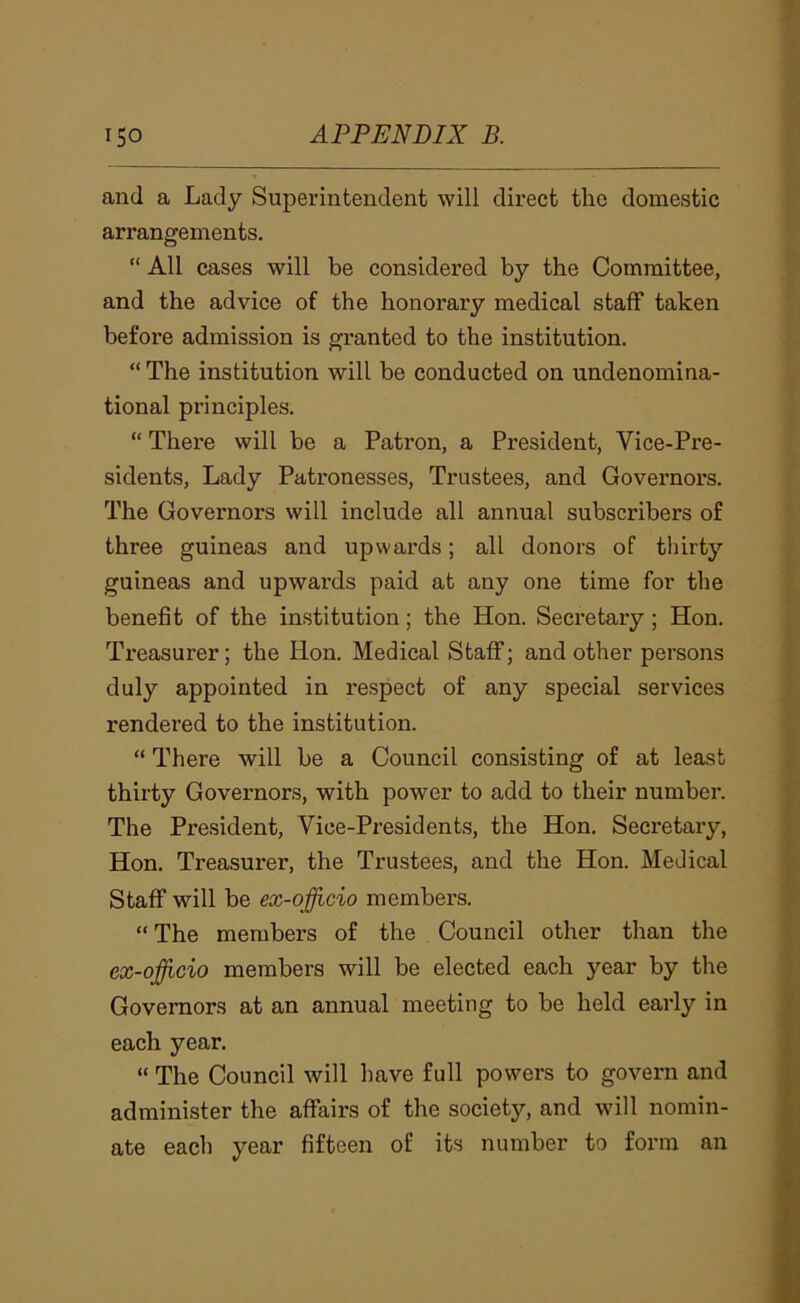and a Lady Superintendent will direct the domestic arrangements. “ All cases will be considered by the Committee, and the advice of the honorary medical staff taken before admission is granted to the institution. “ The institution will be conducted on undenomina- tional principles. “ There will be a Patron, a President, Vice-Pre- sidents, Lady Patronesses, Trustees, and Governors. The Governors will include all annual subscribers of three guineas and upwards; all donors of thirty guineas and upwards paid at any one time for the benefit of the institution; the Hon. Secretary; Hon. Treasurer; the Hon. Medical Staff; and other persons duly appointed in respect of any special services rendered to the institution. “ There will be a Council consisting of at least thirty Governors, with power to add to their number. The President, Vice-Presidents, the Hon. Secretary, Hon. Treasurer, the Trustees, and the Hon. Medical Staff will be ex-ojfficio members. “ The members of the Council other than the ex-ojfficio members will be elected each year by the Governors at an annual meeting to be held early in each year. “ The Council will have full powers to govern and administer the affairs of the societj^, and will nomin- ate each year fifteen of its number to form an