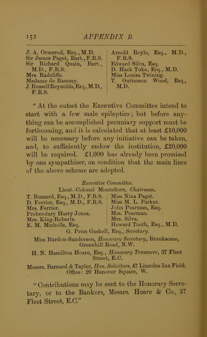J. A. Ormerod, Esq.,M.D. Sir James Paget, Bart.,F.R.S. Sir Richard Quain, Bart., M.D., F.R.S. Mrs. Radcliffe. Madame de Ramsay. J. Russell Reynolds, Esq., M.D., F.R.S. Arnold Royle, Esq., M.D., F.R.S. Edward Silva, Esq. D. Hack Tuke, Esq., M.D. Miss Louisa Twining. T. Outterson Wood, Esq., M.D. “ At the outset the Executive Committee intend to start with a few male epilej^tics; but before any- thing can be accomplished pecuniary support must be fortlicoming, and it is calculated that at least £10,000 will be necessary before any initiative can be taken, anti, to sufficiently endow the institution, £20,000 will be required. £1,000 has already been promised by one sympathiser, on condition that the main lines of the above scheme are adopted. Executive Committee. Lieut.-Colonel Montefiore, Chairman. T. Buzzard, Esq., M.D., F.R.S. D. Ferrier, Esq., M.D., F.R.S. Mrs. Ferrier. Prebendary Harry Jones. Mrs. King-Roberts. E. M. Micholls, Esq. Miss Nina Paget. Miss M. L. Parker. John Pearman, Esq. Mrs. Pearman. Mrs. Silva. Howard Tooth, Esq., M.D. G. Penn Gaskell, Esq., Secretary. Miss Burdon-Sanderson, Hono^-ary Secretary, Branksome, Greenhill Road, N.W. H. N. Hamilton Hoare, Esq., Honorary Treasurer, 37 Fleet Street, E.C. Messrs. Barnard & Tayler, Hon. Solicitors, 47 Lincolns Inn Field. Office: 20 Hanover Square, W. “ Contributions may be sent to the Honorary Secre- tary, or to the Bankers, Messrs. Hoare & Co., 37 Fleet Street, E.C.”